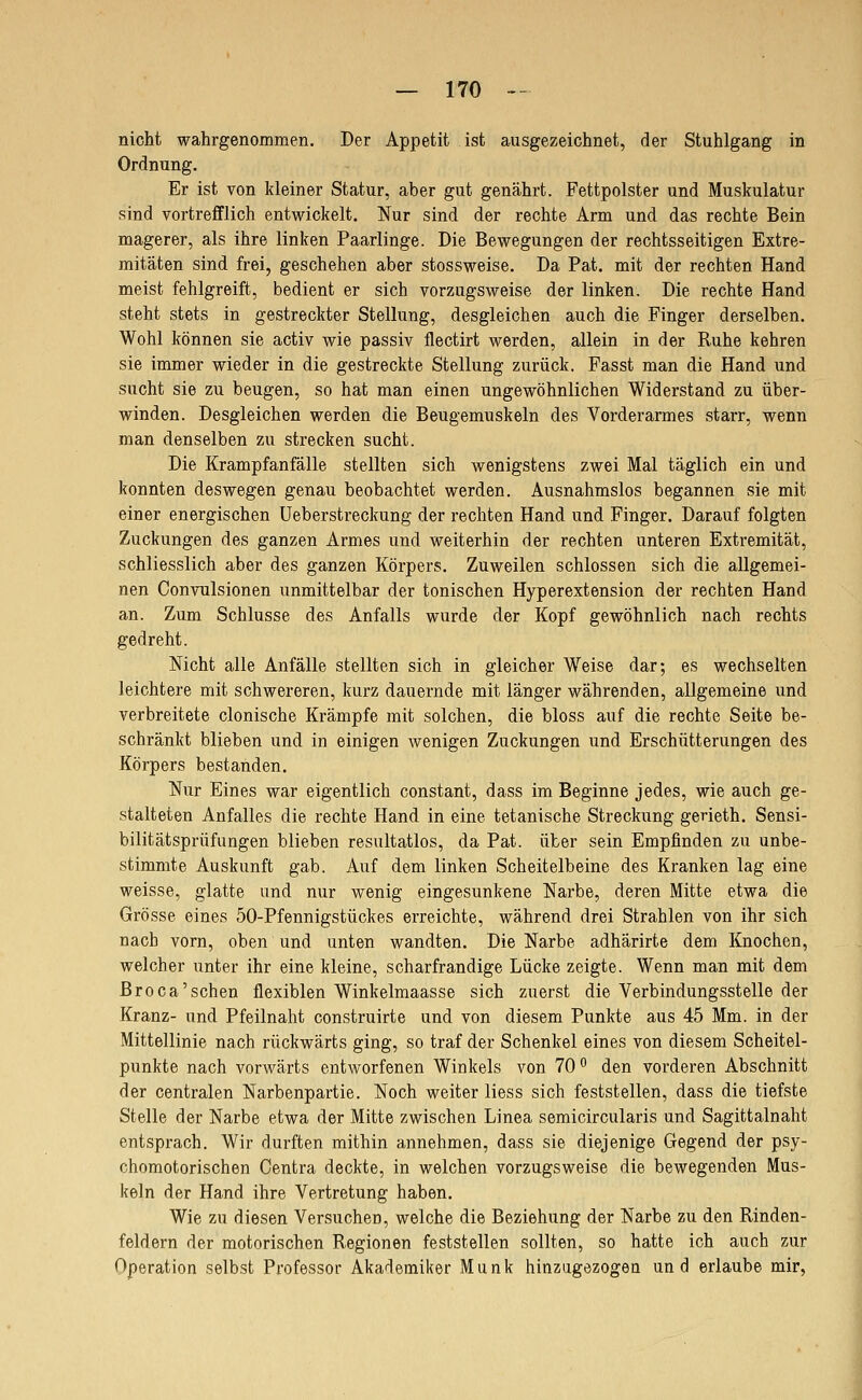 nicht wahrgenommen. Der Appetit ist ausgezeichnet, der Stuhlgang in Ordnung. Er ist von kleiner Statur, aber gut genährt. Fettpolster und Muskulatur sind vortrefflich entwickelt. Nur sind der rechte Arm und das rechte Bein magerer, als ihre linken Paarlinge. Die Bewegungen der rechtsseitigen Extre- mitäten sind frei, geschehen aber stossweise. Da Fat. mit der rechten Hand meist fehlgreift, bedient er sich vorzugsweise der linken. Die rechte Hand steht stets in gestreckter Stellung, desgleichen auch die Finger derselben. Wohl können sie activ wie passiv flectirt werden, allein in der Ruhe kehren sie immer wieder in die gestreckte Stellung zurück. Fasst man die Hand und sucht sie zu beugen, so hat man einen ungewöhnlichen Widerstand zu über- winden. Desgleichen werden die Beugemuskeln des Vorderarmes starr, wenn man denselben zu strecken sucht. Die Krampfanfälle stellten sich wenigstens zwei Mal täglich ein und konnten deswegen genau beobachtet werden. Ausnahmslos begannen sie mit einer energischen Ueberstreckung der rechten Hand und Finger. Darauf folgten Zuckungen des ganzen Armes und weiterhin der rechten unteren Extremität, schliesslich aber des ganzen Körpers. Zuweilen schlössen sich die allgemei- nen Convulsionen unmittelbar der tonischen Hyperextension der rechten Hand an. Zum Schlüsse des Anfalls wurde der Kopf gewöhnlich nach rechts gedreht. Nicht alle Anfälle stellten sich in gleicher Weise dar; es wechselten leichtere mit schwereren, kurz dauernde mit länger währenden, allgemeine und verbreitete clonische Krämpfe mit solchen, die bloss auf die rechte Seite be- schränkt blieben und in einigen wenigen Zuckungen und Erschütterungen des Körpers bestanden. Nur Eines war eigentlich constant, dass im Beginne jedes, wie auch ge- stalteten Anfalles die rechte Hand in eine tetanische Streckung gerieth. Sensi- bilitätsprüfungen blieben resultatlos, da Fat. über sein Empfinden zu unbe- stimmte Auskunft gab. Auf dem linken Scheitelbeine des Kranken lag eine weisse, glatte und nur wenig eingesunkene Narbe, deren Mitte etwa die Grösse eines 50-Pfennigstückes erreichte, während drei Strahlen von ihr sich nach vorn, oben und unten wandten. Die Narbe adhärirte dem Knochen, welcher unter ihr eine kleine, scharfrandige Lücke zeigte. Wenn man mit dem Broca'sehen flexiblen Winkelmaasse sich zuerst die Verbindungsstelle der Kranz- und Pfeilnaht construirte und von diesem Punkte aus 45 Mm. in der Mittellinie nach rückwärts ging, so traf der Schenkel eines von diesem Scheitel- punkte nach vorwärts entworfenen Winkels von 70 den vorderen Abschnitt der centralen Narbenpartie. Noch weiter liess sich feststellen, dass die tiefste Stelle der Narbe etwa der Mitte zwischen Linea semicircularis und Sagittalnaht entsprach. Wir durften mithin annehmen, dass sie diejenige Gegend der psy- chomotorischen Centra deckte, in welchen vorzugsweise die bewegenden Mus- keln der Hand ihre Vertretung haben. Wie zu diesen Versuchen, welche die Beziehung der Narbe zu den Rinden- feldern der motorischen Regionen feststellen sollten, so hatte ich auch zur Operation selbst Professor Akademiker Munk hinzugezogea und erlaube mir,
