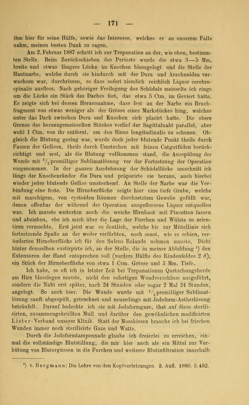 — 171 — ihm hier für seine Hülfe, sowie das Interesse, welches er an unserem Falle nahm, meinen besten Dank zu sagen. Am 2. Februar 1887 schritt ich zur Trepanation an der, wie oben, bestimm- ten Stelle. Beim Zurückschieben des Periosts wurde die etwa 3—5 Mm. breite und etwas längere Lücke im Knochen blossgelegt und die Stelle der Hautnarbe, welche durch sie hindurch mit der Dura und Arachnoidea ver- wachsen war, durchrissen, so dass sofort ziemlich reichlich Liquor cerebro- spinalis ausfloss. Nach gehöriger Freilegung des Schädels meisselte ich rings um die Lücke ein Stück des Daches fort, das etwa 5 Ctm. im Geviert hatte. Es zeigte sich bei dessen Herausnahme, dass fest an der Narbe ein Bruch- fragment von etwas weniger als der Grösse eines Markstückes hing, welches unter das Dach zwischen Dura und Knochen sich placirt hatte. Die obere Grenze des herausgemeisselten Stückes verlief der Sagittalnaht parallel, aber wohl 1 Ctm. von ihr entfernt, um den Sinus longitudinalis zu schonen. Ob- gleich die Blutung gering war, wurde doch jeder blutende Punkt theils durch Fassen der Gefässe, theils durch Umstechen mit feinen Catgutfäden berück- sichtigt und erst, als die Blutung vollkommen stand, die Ausspülung der Wunde mit '/.2 promilliger Sublimatlösung vor der Fortsetzung der Operation vorgenommen. In der ganzen Ausdehnung der Schädellücke umschnitt ich längs der Knochenränder die Dura und präparirte sie heraus, auch hierbei wieder jedes blutende Gefäss umstechend. An Stelle der Narbe war die Ver- bindung eine feste. Die Hirnoberfläche zeigte hier eine tiefe Grube, welche mit maschigem, von cystoiden Räumen durchsetztem Gewebe gefüllt war, denen offenbar der während der Operation ausgeflossene Liquor entquollen war. Ich musste weiterhin auch die weiche Hirnhaut mit Pincetten fassen und abziehen, ehe ich mich über die Lage der Furchen und Wülste zu orien- tiren vermochte. Erst jetzt war es deutlich, welche bis zur Mittellinie sich fortsetzende Spalte an der weder verfärbten, noch sonst, wie es schien, ver- änderten Hirnoberfläche ich für den Sulcus Rolando nehmen musste. Dicht hinter demselben exstirpirte ich, an der Stelle, die in meiner Abbildung ^) den Extensoren der Hand entsprechen soll (vordere Hälfte des Rindenfeldes 2 d), ein Stück der Hirnoberfläche von etwa 1 Gern. Grösse und 3 Mm. Tiefe. Ich habe, so oft ich in letzter Zeit bei Trepanationen Quetschungsherde am Hirn biossiegen musste, nicht den sofortigen Wundverschluss ausgeführt, sondern die Naht erst später, nach 24 Stunden oder sogar 2 Mal 24 Stunden, angelegt. So auch hier. Die Wunde wurde mit ^/^promilliger Sublimat- lösung sanft abgespült, getrocknet und neuerdings mit Jodoform-Aetherlösung beträufelt. Darauf bedeckte ich sie mit Jodoformgaze, that auf diese sterili- sirten, zusammengekrüllten Mull und darüber den gewöhnlichen modificirten List er-Verband unserer Klinik. Statt der Mooskissen brauche ich bei frischen Wunden immer noch sterilisirte Gaze und Watte. Durch die Jodoformtamponnade glaube ich dreierlei zu erreichen, ein- mal die vollständige Blutstillung, die mir hier auch als ein Mittel zur Ver- hütung von Blutergüssen in die Furchen und weiterer Blutinfiltration innerhalb