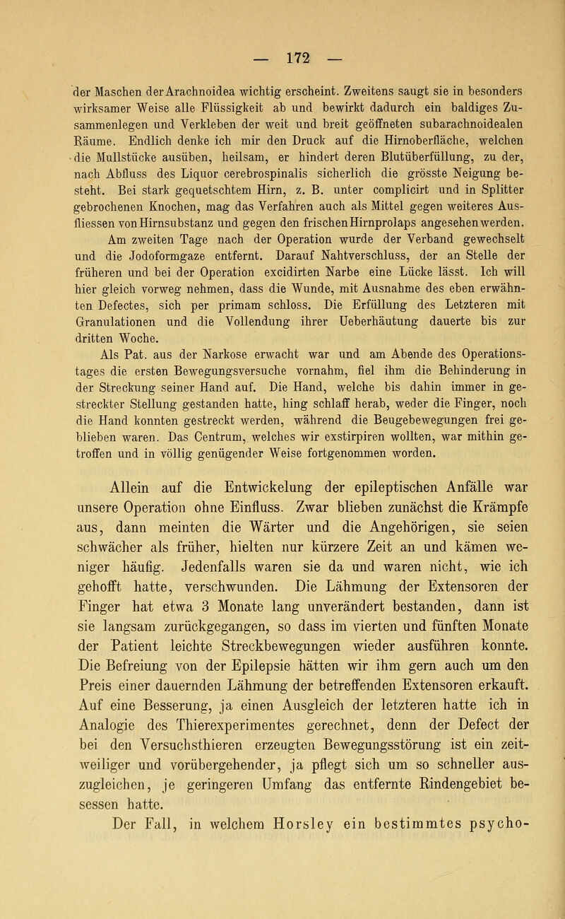 der Maschen der Arachnoidea wichtig erscheint. Zweitens saugt sie in besonders wirksamer Weise alle Flüssigkeit ab und bewirkt dadurch ein baldiges Zu- sammenlegen und Verkleben der weit und breit geöffneten subarachnoidealen Räume. Endlich denke ich mir den Druck auf die Hirnoberfläche, welchen •die Mullstücke ausüben, heilsam, er hindert deren Blutüberfüllung, zu der, nach Abfluss des Liquor cerebrospinalis sicherlich die grösste Neigung be- steht. Bei stark gequetschtem Hirn, z. B. unter complicirt und in Splitter gebrochenen Knochen, mag das Verfahren auch als Mittel gegen weiteres Aus- fliessen von Hirnsubstanz und gegen den frischen Hirnprolaps angesehen werden. Am zweiten Tage nach der Operation wurde der Verband gewechselt und die Jodoformgaze entfernt. Darauf Nahtverschluss, der an Stelle der früheren und bei der Operation excidirten Narbe eine Lücke lässt. Ich will hier gleich vorweg nehmen, dass die Wunde, mit Ausnahme des eben erwähn- ten Defectes, sich per primam schloss. Die Erfüllung des Letzteren mit Granulationen und die Vollendung ihrer Ueberhäutung dauerte bis zur dritten Woche. Als Pat. aus der Narkose erwacht war und am Abende des Operations- tages die ersten Bewegungsversuche vornahm, fiel ihm die Behinderung in der Streckung seiner Hand auf. Die Hand, welche bis dahin immer in ge- streckter Stellung gestanden hatte, hing schlaff herab, weder die Finger, noch die Hand konnten gestreckt werden, während die Beugebewegungen frei ge- blieben waren. Das Centrum, welches wir exstirpiren wollten, war mithin ge- troffen und in völlig genügender Weise fortgenommen worden. Allein auf die Entwickelung der epileptischen Anfälle war unsere Operation ohne Einfluss. Zwar blieben zunächst die Krämpfe aus, dann meinten die Wärter und die Angehörigen, sie seien schwächer als früher, hielten nur kürzere Zeit an und kämen we- niger häufig. Jedenfalls waren sie da und waren nicht, wie ich gehofft hatte, verschwunden. Die Lähmung der Extensoren der Finger hat etwa 3 Monate lang unverändert bestanden, dann ist sie langsam zurückgegangen, so dass im vierten und fünften Monate der Patient leichte Streckbewegungen wieder ausführen konnte. Die Befreiung von der Epilepsie hätten wir ihm gern auch um den Preis einer dauernden Lähmung der betreffenden Extensoren erkauft. Auf eine Besserung, ja einen Ausgleich der letzteren hatte ich in Analogie des Thierexperimentes gerechnet, denn der Defect der bei den Versuch sthieren erzeugten Bewegungsstörung ist ein zeit- weiliger und vorübergehender, ja pflegt sich um so schneller aus- zugleichen, je geringeren Umfang das entfernte Rindengebiet be- sessen hatte. Der Fall, in welchem Horsley ein bestimmtes psycho-