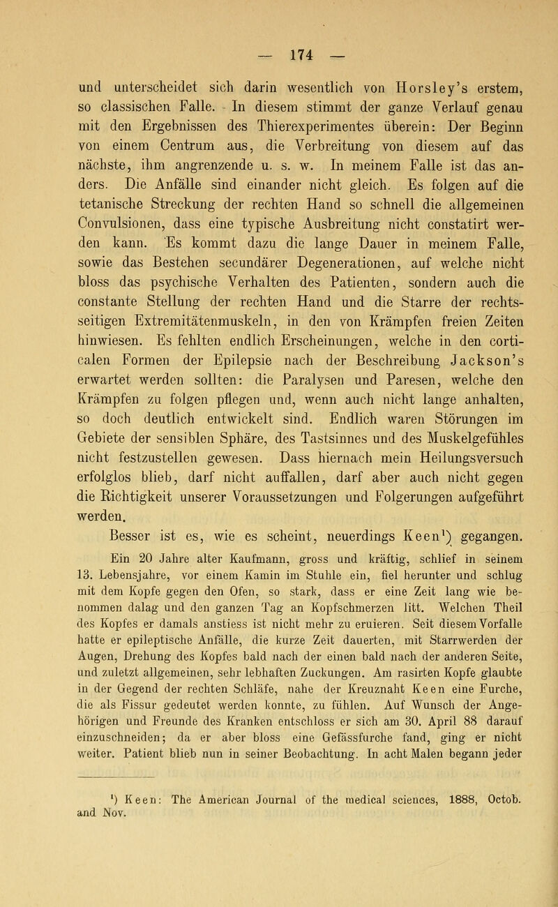 und untersclieidet sich darin wesentlich von Horsley's erstem, so classischen Falle. - In diesem stimmt der ganze Verlauf genau mit den Ergebnissen des Thierexperimentes überein: Der Beginn von einem Centrum aus, die Verbreitung von diesem auf das nächste, ihm angrenzende u. s. w. In meinem Falle ist das an- ders. Die Anfälle sind einander nicht gleich. Es folgen auf die tetanische Streckung der rechten Hand so schnell die allgemeinen Convulsionen, dass eine typische Ausbreitung nicht constatirt wer- den kann. Es kommt dazu die lange Dauer in meinem Falle, sowie das Bestehen secundärer Degenerationen, auf welche nicht bloss das psychische Verhalten des Patienten, sondern auch die constante Stellung der rechten Hand und die Starre der rechts- seitigen Extreraitätenmuskeln, in den von Krämpfen freien Zeiten hinwiesen. Es fehlten endlich Erscheinungen, welche in den corti- calen Formen der Epilepsie nach der Beschreibung Jackson's erwartet werden sollten: die Paralysen und Paresen, welche den Krämpfen zu folgen pflegen und, wenn auch nicht lange anhalten, so doch deutlich entwickelt sind. Endlich waren Störungen im Gebiete der sensiblen Sphäre, des Tastsinnes und des Muskelgefühles nicht festzustellen gewesen. Dass hiernach mein Heilungsversuch erfolglos blieb, darf nicht auffallen, darf aber auch nicht gegen die Richtigkeit unserer Voraussetzungen und Folgerungen aufgeführt werden. Besser ist es, wie es scheint, neuerdings Keen^) gegangen. Ein 20 Jahre alter Kaufmann, gross und kräftig, schlief in seinem 13. Lebensjahre, vor einem Kamin im Stahle ein, fiel herunter und schlug mit dem Kopfe gegen den Ofen, so stark, dass er eine Zeit lang wie be- nommen dalag und den ganzen Tag an Kopfschmerzen litt. Welchen Theil des Kopfes er damals anstiess ist nicht mehr zu eruieren. Seit diesem Vorfalle hatte er epileptische Anfälle, die kurze Zeit dauerten, mit Starrwerden der Augen, Drehung des Kopfes bald nach der einen bald nach der anderen Seite, und zuletzt allgemeinen, sehr lebhaften Zuckungen. Am rasirten Kopfe glaubte in der Gegend der rechten Schläfe, nahe der Kreuznaht Keen eine Furche, die als Fissur gedeutet werden konnte, zu fühlen. Auf Wunsch der Ange- hörigen und Freunde des Kranken entschloss er sich am 30. April 88 darauf einzuschneiden; da er aber bloss eine Gefässfurche fand, ging er nicht v/eiter. Patient blieb nun in seiner Beobachtung. In acht Malen begann jeder ') Keen: The American Journal of the medical scieuces, 1888, Octob. and Nov.