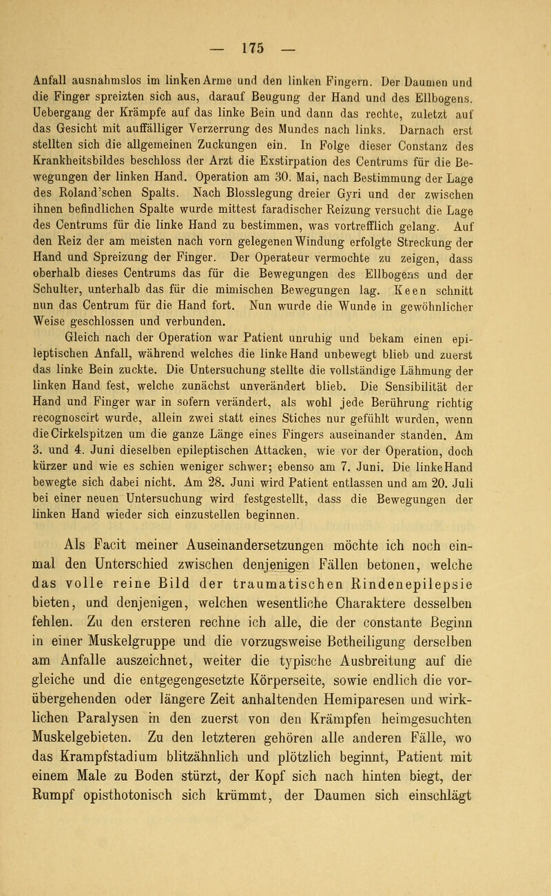 Anfall ausnahmslos im linken Arme und den linken Fingern. Der Daumen und die Finger spreizten sich aus, darauf Beugung der Hand und des Ellbogens. Uebergang der Krämpfe auf das linke Bein und dann das rechte, zuletzt auf das Gesicht mit auffälliger Verzerrung des Mundes nach links. Darnach erst stellten sich die allgemeinen Zuckungen ein. In Folge dieser Constanz des Krankheitsbildes beschloss der Arzt die Exstirpation des Centrums für die Be- wegungen der linken Hand. Operation am 30. Mai, nach Bestimmung der Lage des Roland'schen Spalts. Nach Blosslegung dreier Gyri und der zwischen ihnen befindlichen Spalte wurde mittest faradischer Reizung versucht die Lage des Centrums für die linke Hand zu bestimmen, was vortrefflich gelang. Auf den Reiz der am meisten nach vorn gelegenen Windung erfolgte Streckung der Hand und Spreizung der Finger. Der Operateur vermochte zu zeigen, dass oberhalb dieses Centrums das für die Bewegungen des Ellbogens und der Schulter, unterhalb das für die mimischen Bewegungen lag. Keen schnitt nun das Centrum für die Hand fort. Nun wurde die Wunde in gewöhnlicher Weise geschlossen und verbunden. Gleich nach der Operation war Patient unruhig und bekam einen epi- leptischen Anfall, während welches die linke Hand unbewegt blieb und zuerst das linke Bein zuckte. Die Untersuchung stellte die vollständige Lähmung der linken Hand fest, welche zunächst unverändert blieb. Die Sensibilität der Hand und Finger war in sofern verändert, als wohl jede Berührung richtig recognoscirt wurde, allein zwei statt eines Stiches nur gefühlt wurden, wenn die Cirkelspitzen um die ganze Länge eines Fingers auseinander standen. Am 3. und 4. Juni dieselben epileptischen Attacken, wie vor der Operation, doch kürzer und wie es schien weniger schwer; ebenso am 7. Juni. Die linke Hand bewegte sich dabei nicht. Am 28. Juni wird Patient entlassen und am 20. Juli bei einer neuen Untersuchung wird festgestellt, dass die Bewegungen der linken Hand wieder sich einzustellen beginnen. Als Facit meiner Auseinandersetzungen möchte ich noch ein- mal den Unterschied zwischen denjenigen Fällen betonen, virelche das volle reine Bild der traumatischen Rindenepilepsie bieten, und denjenigen, welchen wesentliche Charaktere desselben fehlen. Zu den ersteren rechne ich alle, die der constante Beginn in einer Muskelgruppe und die vorzugsweise Betheiligung derselben am Anfalle auszeichnet, weiter die typische Ausbreitung auf die gleiche und die entgegengesetzte Körperseite, sowie endlich die vor- übergehenden oder längere Zeit anhaltenden Hemiparesen und wirk- lichen Paralysen in den zuerst von den Krämpfen heimgesuchten Muskelgebieten. Zu den letzteren gehören alle anderen Fälle, wo das Krampfstadium blitzähnlich und plötzlich beginnt, Patient mit einem Male zu Boden stürzt, der Kopf sich nach hinten biegt, der Rumpf opisthotonisch sich krümmt, der Daumen sich einschlägt