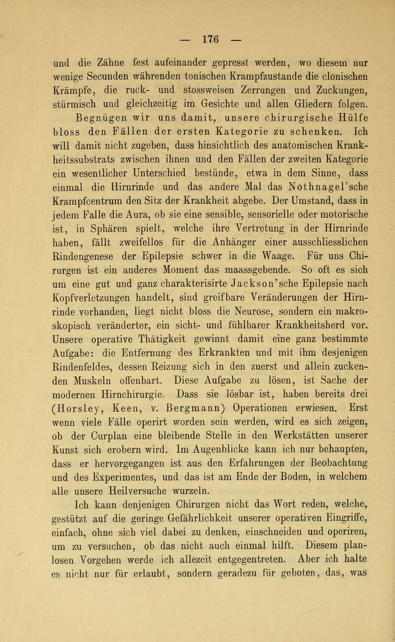 und die Zähne fest aufeinander gepresst werden, wo diesem nur wenige Secunden währenden tonischen Krampfzustande die clonischen Krämpfe, die ruck- und stossweisen Zerrungen und Zuckungen, stürmisch und gleichzeitig im Gesichte und allen Gliedern folgen. Begnügen wir uns damit, unsere chirurgische Hülfe bloss den Fällen der ersten Kategorie zu schenken. Ich will damit nicht zugeben, dass hinsichtlich des anatomischen Krank- heitssubstrats zwischen ihnen und den Fällen der zweiten Kategorie ein wesentlicher Unterschied bestünde, etwa in dem Sinne, dass einmal die Hirnrinde und das andere Mal das Nothnagel'sehe Krampfcentrum den Sitz der Krankheit abgebe. Der Umstand, dass in jedem Falle die Aura, ob sie eine sensible, sensorielle oder motorische ist, in Sphären spielt, welche ihre Vertretung in der Hirnrinde haben, fällt zweifellos für die Anhänger einer ausschliesslichen Rindengenese der Epilepsie schwer in die Waage. Für uns Chi- rurgen ist ein anderes Moment das maassgebende. So oft es sich um eine gut und ganz charakterisirte Jackson'sehe Epilepsie nach Kopfverletzungen handelt, sind greifbare Veränderungen der Hirn- rinde vorhanden, liegt nicht bloss die Neurose, sondern ein makro- skopisch veränderter, ein sieht- und fühlbarer Krankheitsherd vor. Unsere operative Thätigkeit gewinnt damit eine ganz bestimmte Aufgabe: die Entfernung des Erkrankten und mit ihm desjenigen Rindenfeldes, dessen Reizung sich in den zuerst und allein zucken- den Muskeln offenbart. Diese Aufgabe zu lösen, ist Sache der modernen Hirnchirurgie. Dass sie lösbar ist, haben bereits drei (Horsley, Keen, v. Bergmann) Operationen erwiesen. Erst wenn viele Fälle operirt worden sein werden, wird es sich zeigen, ob der Curplan eine bleibende Stelle in den Werkstätten unserer Kunst sich erobern wird. Im Augenblicke kann ich nur behaupten, dass er hervorgegangen ist aus den Erfahrungen der Beobachtung und des Experimentes, und das ist am Ende der Boden, in welchem alle unsere Heilversuche wurzeln. Ich kann denjenigen Chirurgen nicht das Wort reden, welche, gestützt auf die geringe Gefährlichkeit unserer operativen Eingriffe, einfach, ohne sich viel dabei zu denken, einschneiden und operiren, um zu versuchen, ob das nicht auch einmal hilft. Diesem plan- losen Vorgehen werde ich allezeit entgegentreten. Aber ich halte es nicht nur für erlaubt, sondern geradezu für geboten, das, was