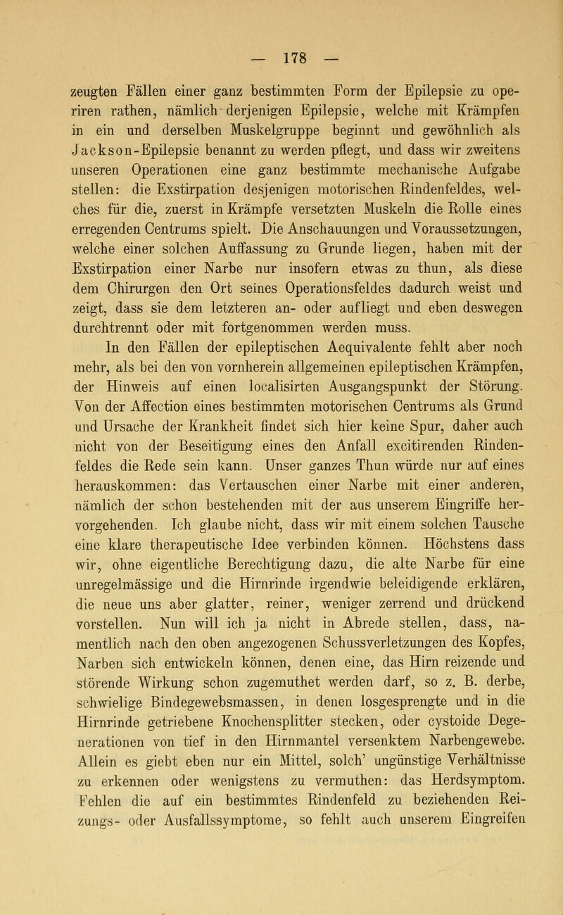 zeugten Fällen einer ganz bestimmten Form der Epilepsie zu ope- riren rathen, nämlich derjenigen Epilepsie, welche mit Krämpfen in ein und derselben Muskelgruppe beginnt und gewöhnlich als Jackson-Epilepsie benannt zu werden pflegt, und dass wir zweitens unseren Operationen eine ganz bestimmte mechanische Aufgabe stellen: die Exstirpation desjenigen motorischen Rindenfeldes, wel- ches für die, zuerst in Krämpfe versetzten Muskeln die Rolle eines erregenden Centrums spielt. Die Anschauungen und Voraussetzungen, welche einer solchen Auffassung zu Grunde liegen, haben mit der Exstirpation einer Narbe nur insofern etwas zu thun, als diese dem Chirurgen den Ort seines Operationsfeldes dadurch weist und zeigt, dass sie dem letzteren an- oder aufliegt und eben deswegen durchtrennt oder mit fortgenommen werden muss. In den Fällen der epileptischen Aequivalente fehlt aber noch mehr, als bei den von vornherein allgemeinen epileptischen Krämpfen, der Hinweis auf einen localisirten Ausgangspunkt der Störung. Von der Affection eines bestimmten motorischen Centrums als Grund und Ursache der Krankheit findet sich hier keine Spur, daher auch nicht von der Beseitigung eines den Anfall excitirenden Rinden- feldes die Rede sein kann. Unser ganzes Thun würde nur auf eines herauskommen: das Vertauschen einer Narbe mit einer anderen, nämlich der schon bestehenden mit der aus unserem Eingriffe her- vorgehenden. Ich glaube nicht, dass wir mit einem solchen Tausche eine klare therapeutische Idee verbinden können. Höchstens dass wir, ohne eigentliche Berechtigung dazu, die alte Narbe für eine unregelmässige und die Hirnrinde irgendwie beleidigende erklären, die neue uns aber glatter, reiner, weniger zerrend und drückend vorstellen. Nun will ich ja nicht in Abrede stellen, dass, na- mentlich nach den oben angezogenen SchussVerletzungen des Kopfes, Narben sich entwickeln können, denen eine, das Hirn reizende und störende Wirkung schon zugemuthet werden darf, so z. B. derbe, schwielige Bindegewebsmassen, in denen losgesprengte und in die Hirnrinde getriebene Knochensplitter stecken, oder cystoide Dege- nerationen von tief in den Hirnmantel versenktem Narbengewebe. Allein es giebt eben nur ein Mittel, solch' ungünstige Verhältnisse zu erkennen oder wenigstens zu vermuthen: das Herdsymptom. Fehlen die auf ein bestimmtes Rindenfeld zu beziehenden Rei- zungs- oder Ausfallssymptome, so fehlt auch unserem Eingreifen