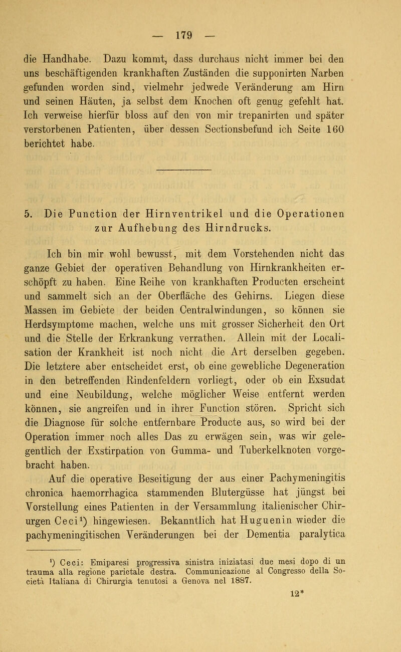 die Handhabe. Dazu kommt, dass durchaas nicht immer bei den uns beschäftigenden krankhaften Zuständen die supponirten Narben gefunden worden sind, vielmehr jedwede Veränderung am Hirn und seinen Häuten, ja selbst dem Knochen oft genug gefehlt hat. Ich verweise hierfür bloss auf den von mir trepanirten und später verstorbenen Patienten, über dessen Sectionsbefund ich Seite 160 berichtet habe. 5. Die Function der Hirnventrikel und die Operationen zur Aufhebung des Hirndrucks. Ich bin mir wohl bewusst, mit dem Vorstehenden nicht das ganze Gebiet der operativen Behandlung von Hirnkrankheiten er- schöpft zu haben. Eine Reihe von krankhaften Producten erscheint und sammelt sich an der Oberfläche des Gehirns. Liegen diese Massen im Gebiete der beiden Central Windungen, so können sie Herdsymptome machen, welche uns mit grosser Sicherheit den Ort und die Stelle der Erkrankung verrathen. Allein mit der Locali- sation der Krankheit ist noch nicht die Art derselben gegeben. Die letztere aber entscheidet erst, ob eine gewebliche Degeneration in den betreffenden Rindenfeldern vorliegt, oder ob ein Exsudat und eine Neubildung, welche möglicher Weise entfernt werden können, sie angreifen und in ihrer Function stören. Spricht sich die Diagnose für solche entfernbare Producte aus, so wird bei der Operation immer noch alles Das zu erwägen sein, was wir gele- gentlich der Exstirpation von Gumma- und Tuberkelknoten vorge- bracht haben. Auf die operative Beseitigung der aus einer Pachymeningitis chronica haemorrhagica stammenden Blutergüsse hat jüngst bei Vorstellung eines Patienten in der Versammlung italienischer Chir- urgen Ceci^) hingewiesen. Bekanntlich hat Huguenin wieder die pachymeningitischen Veränderungen bei der Dementia paralytica ') Ceci: Emiparesi progressiva sinistra iniziatasi due mesi dopo di un trauma alla regione parietale destra. Communicazione al Congresso della So- cieta Italiana di Chirurgia tenutosi a Genova nel 1887. 12*