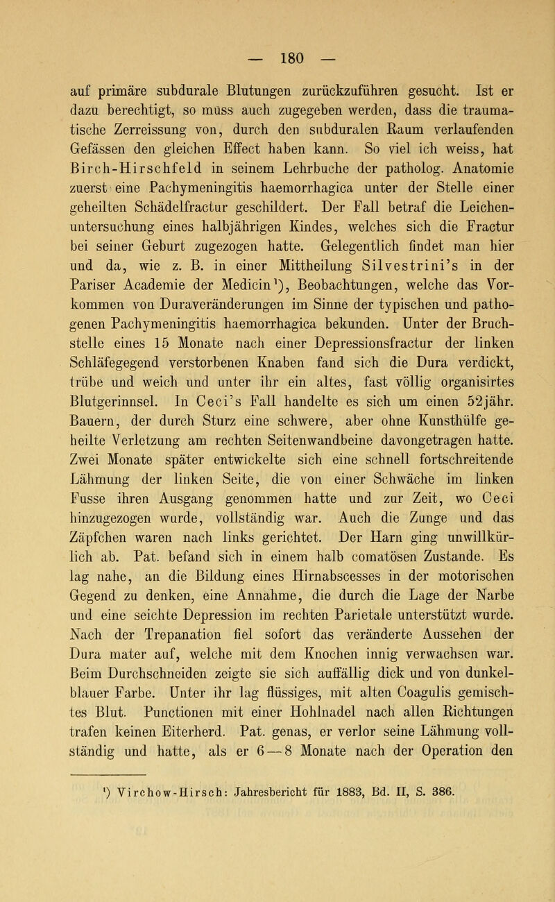 auf primäre subdurale Blutungen zurückzuführen gesucht. Ist er dazu berechtigt, so muss auch zugegeben werden, dass die trauma- tische Zerreissung von, durch den subduralen Raum verlaufenden Gefässen den gleichen Effect haben kann. So viel ich weiss, hat Birch-Hirschfeld in seinem Lehrbuche der patholog. Anatomie zuerst eine Pachymeningitis haemorrhagica unter der Stelle einer geheilten Schädelfractur geschildert. Der Fall betraf die Leichen- untersuchung eines halbjährigen Kindes, welches sich die Practur bei seiner Geburt zugezogen hatte. Gelegentlich findet man hier und da, wie z. B. in einer Mittheilung Silvestrini's in der Pariser Academie der Medicin^), Beobachtungen, welche das Vor- kommen von Duraveränderungen im Sinne der typischen und patho- genen Pachymeningitis haemorrhagica bekunden. Unter der Bruch- stelle eines 15 Monate nach einer Depressionsfractur der linken Schläfegegend verstorbenen Knaben fand sich die Dura verdickt, trübe und weich und unter ihr ein altes, fast völlig organisirtes Blutgerinnsel. In Ceci's Fall handelte es sich um einen 52jähr. Bauern, der durch Sturz eine schwere, aber ohne Kunsthülfe ge- heilte Verletzung am rechten Seitenwandbeine davongetragen hatte. Zwei Monate später entwickelte sich eine schnell fortschreitende Lähmung der linken Seite, die von einer Schwäche im linken Fusse ihren Ausgang genommen hatte und zur Zeit, wo Ceci hinzugezogen wurde, vollständig war. Auch die Zunge und das Zäpfchen waren nach links gerichtet. Der Harn ging unwillkür- lich ab. Pat. befand sich in einem halb comatösen Zustande. Es lag nahe, an die Bildung eines Hirnabscesses in der motorischen Gegend zu denken, eine Annahme, die durch die Lage der Narbe und eine seichte Depression im rechten Parietale unterstützt wurde. Nach der Trepanation fiel sofort das veränderte Aussehen der Dura mater auf, welche mit dem Knochen innig verwachsen war. Beim Durchschneiden zeigte sie sich auffällig dick und von dunkel- blauer Farbe. Unter ihr lag flüssiges, mit alten Coagulis gemisch- tes Blut. Punctionen mit einer Hohlnadel nach allen Richtungen trafen keinen Eiterherd. Pat. genas, er verlor seine Lähmung voll- ständig und hatte, als er 6 — 8 Monate nach der Operation den ') Virchow-Hirsch: Jahresbericht für 1883, Bd. II, S. 386.