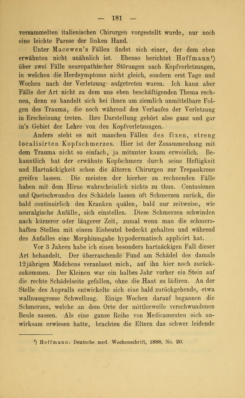 versammelten italienischen Chirurgen vorgestellt wurde, nur noch eine leichte Parese der linken Hand. Unter Macewen's Fällen findet sich einer, der dem eben erwähnten nicht unähnlich ist. Ebenso berichtet Hoffmann^) über zwei Fälle neuropathischer Störungen nach Kopfverletzungen, in welchen die Herdsymptome nicht gleich, sondern erst Tage und Wochen nach der Verletzung aufgetreten waren. Ich kann aber Fälle der Art nicht zu dem uns eben beschäftigenden Thema rech- nen, denn es handelt sich bei ihnen um ziemlich unmittelbare Fol- gen des Trauma, die noch während des Verlaufes der Verletzung in Erscheinung treten. Ihre Darstellung gehört also ganz und gar in's Gebiet der Lehre von den Kopfverletzungen. Anders steht es mit manchen Fällen des fixen, streng localisirten Kopfschmerzes. Hier ist der Zusammenhang mit dem Trauma nicht so einfach, ja mitunter kaum erweislich. Be- kanntlich hat der erwähnte Kopfschmerz durch seine Heftigkeit und Hartnäckigkeit schon die älteren Chirurgen zur Trepankrone greifen lassen. Die meisten der hierher zu rechnenden Fälle haben mit dem Hirne wahrscheinlich nichts zu thun. Contusionen und Quetschwunden des Schädels lassen oft Schmerzen zurück, die bald continuirlich den Kranken quälen, bald nur zeitweise, wie neuralgische Anfälle, sich einstellen. Diese Schmerzen schwinden nach kürzerer oder längerer Zeit, zumal wenn man die schmerz- haften Stellen mit einem Eisbeutel bedeckt gehalten und während des Anfalles eine Morphiumgabe hypodermatisch applicirt hat. Vor 3 Jahren habe ich einen besonders hartnäckigen Fall dieser Art behandelt. Der überraschende Fund am Schädel des damals 12jährigen Mädchens veranlasst mich, auf ihn hier noch zurück- zukommen. Der Kleinen war ein halbes Jahr vorher ein Stein auf die rechte Schädelseite gefallen, ohne die Haut zu lädiren. An der Stelle des Anpralls entwickelte sich eine bald zurückgehende, etwa wallnussgrosse Schwellung. Einige Wochen darauf begannen die Schmerzen, welche an dem Orte der mittlerweile verschwundenen Beule sassen. Als eine ganze Reihe von Medicamenten sich un- wirksam erwiesen hatte, brachten die Eltern das schwer leidende