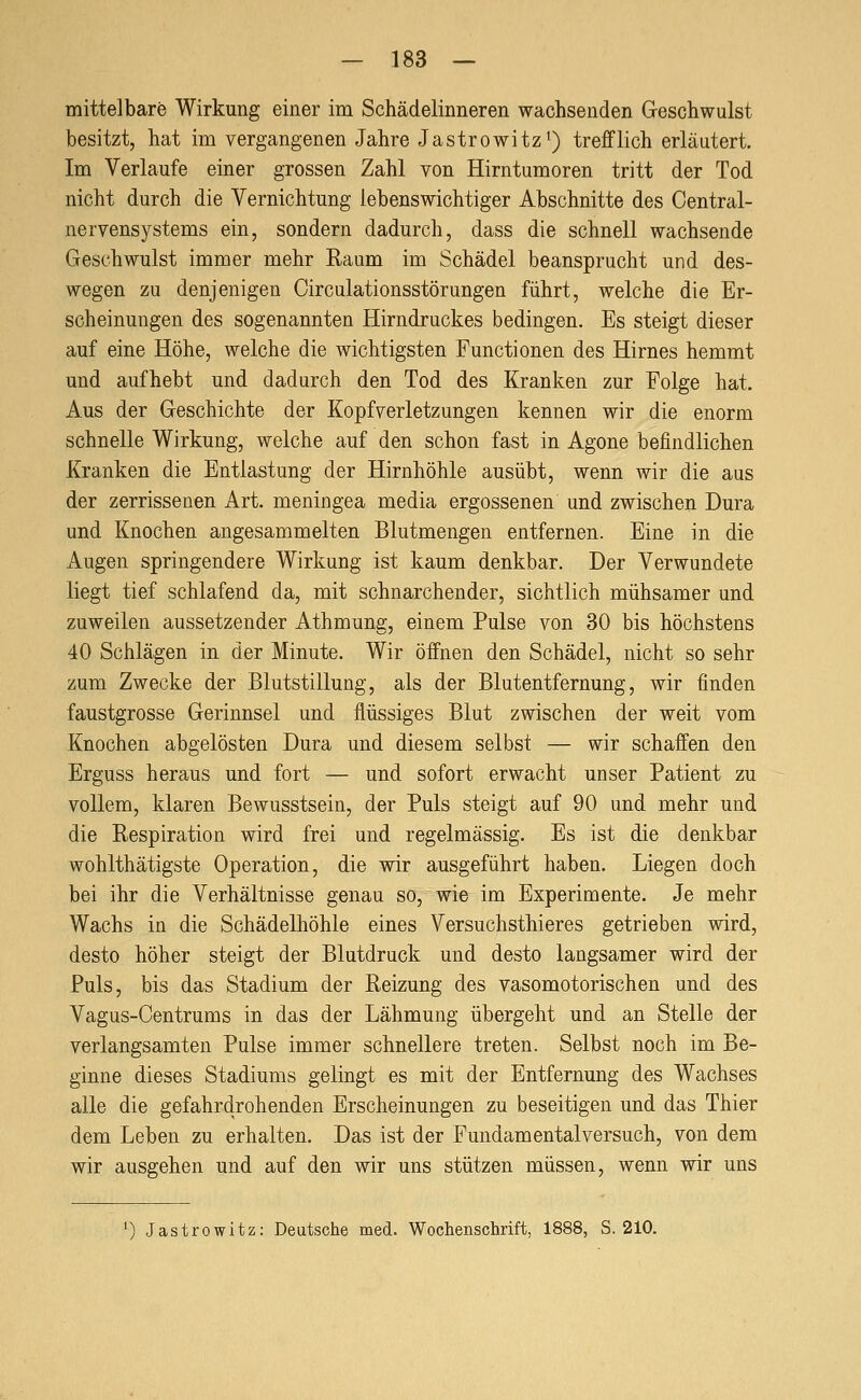 mittelbare Wirkung einer im Schädelinneren wachsenden Geschwulst besitzt, hat im vergangenen Jahre Jastrowitz^) trefflich erläutert. Im Verlaufe einer grossen Zahl von Hirntumoren tritt der Tod nicht durch die Vernichtung lebenswichtiger Abschnitte des Oentral- nervensystems ein, sondern dadurch, dass die schnell wachsende Geschwulst immer mehr Raum im Schädel beansprucht und des- wegen zu denjenigen Circulationsstörungen führt, welche die Er- scheinungen des sogenannten Hirndruckes bedingen. Es steigt dieser auf eine Höhe, welche die wichtigsten Functionen des Hirnes hemmt und aufhebt und dadurch den Tod des Kranken zur Folge hat. Aus der Geschichte der Kopfverletzungen kennen wir die enorm schnelle Wirkung, welche auf den schon fast in Agone befindlichen Kranken die Entlastung der Hirnhöhle ausübt, wenn wir die aus der zerrissenen Art. meningea media ergossenen und zwischen Dura und Knochen angesammelten Blutmengen entfernen. Eine in die Augen springendere Wirkung ist kaum denkbar. Der Verwundete liegt tief schlafend da, mit schnarchender, sichtlich mühsamer und zuweilen aussetzender Athmung, einem Pulse von 30 bis höchstens 40 Schlägen in der Minute. Wir öffnen den Schädel, nicht so sehr zum Zwecke der Blutstillung, als der Blutentfernung, wir finden faustgrosse Gerinnsel und flüssiges Blut zwischen der weit vom Knochen abgelösten Dura und diesem selbst — wir schaffen den Erguss heraus und fort — und sofort erwacht unser Patient zu vollem, klaren Bewusstsein, der Puls steigt auf 90 und mehr und die Respiration wird frei und regelmässig. Es ist die denkbar wohlthätigste Operation, die wir ausgeführt haben. Liegen doch bei ihr die Verhältnisse genau so, wie im Experimente. Je mehr Wachs in die Schädelhöhle eines Versuchsthieres getrieben wird, desto höher steigt der Blutdruck und desto langsamer wird der Puls, bis das Stadium der Reizung des vasomotorischen und des Vagus-Centrums in das der Lähmung übergeht und an Stelle der verlangsamten Pulse immer schnellere treten. Selbst noch im Be- ginne dieses Stadiums gelingt es mit der Entfernung des Wachses alle die gefahrdrohenden Erscheinungen zu beseitigen und das Thier dem Leben zu erhalten. Das ist der Fundamental versuch, von dem wir ausgehen und auf den wir uns stützen müssen, wenn wir uns