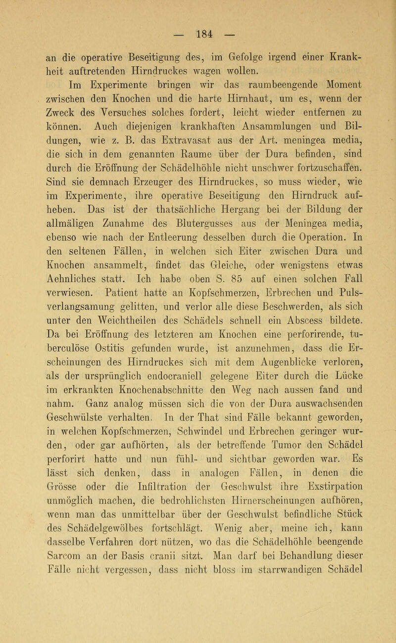 an die operative Beseitigung des, im Gefolge irgend einer Krank- heit auftretenden Hirndruckes wagen wollen. Im Experimente bringen wir das raumbeengende Moment zwischen den Knochen und die harte Hirnhaut, um es, wenn der Zweck des Versuches solches fordert, leicht wieder entfernen zu können. Auch diejenigen krankhaften Ansammlungen und Bil- dungen, wie z. B. das Extravasat aus der Art. meningea media, die sich in dem genannten Räume über der Dura befinden, sind durch die Eröffnung der Schädelhöhle nicht unschwer fortzuschaffen. Sind sie demnach Erzeuger des Hirndruckes, so muss wieder, wie im Experimente, ihre operative Beseitigung den Hirndruck auf- heben. Das ist der thatsächliche Hergang bei der Bildung der allmäligen Zunahme des Blutergusses aus der Meningea media, ebenso wie nach der Entleerung desselben durch die Operation. In den seltenen Fällen, in welchen sich Eiter zwischen Dura und Knochen ansammelt, findet das Gleiche, oder wenigstens etwas Aehnliches statt. Ich habe oben S. 85 auf einen solchen Fall verwiesen. Patient hatte an Kopfschmerzen, Erbrechen und Puls- verlangsamung gelitten, und verlor alle diese Beschwerden, als sich unter den Weichtheilen des Schädels schnell ein Abscess bildete. Da bei Eröffnung des letzteren am Knochen eine perforirende, tu- berculöse Ostitis gefunden wurde, ist anzunehmen, dass die Er- scheinungen des Hirndruckes sich mit dem Augenblicke verloren, als der ursprünglich endocraniell gelegene Eiter durch die Lücke im erkrankten Knochenabschnitte den Weg nach aussen fand und nahm. Ganz analog müssen sich die von der Dura auswachsenden Geschwülste verhalten. In der That sind Fälle bekannt geworden, in welchen Kopfschmerzen, Schwindel und Erbrechen geringer wur- den, oder gar aufhörten, als der betreffende Tumor den Schädel perforirt hatte und nun fühl- und sichtbar geworden war. Es lässt sich denken, dass in analogen Fällen, in denen die Grösse oder die Infiltration der Geschwulst ihre Exstirpation unmöglich machen, die bedrohlichsten Hirnerscheinungon aufhören, wenn man das unmittelbar über der Geschwulst befindliche Stück des Schädelgewölbes fortschlägt. Wenig aber, meine ich, kann dasselbe Verfahren dort nützen, wo das die Schädelhöhle beengende Sarcom an der Basis cranii sitzt. Man darf bei Behandlung dieser Fälle nicht vergessen, dass nicht bloss im starrwaudigcn Schädel