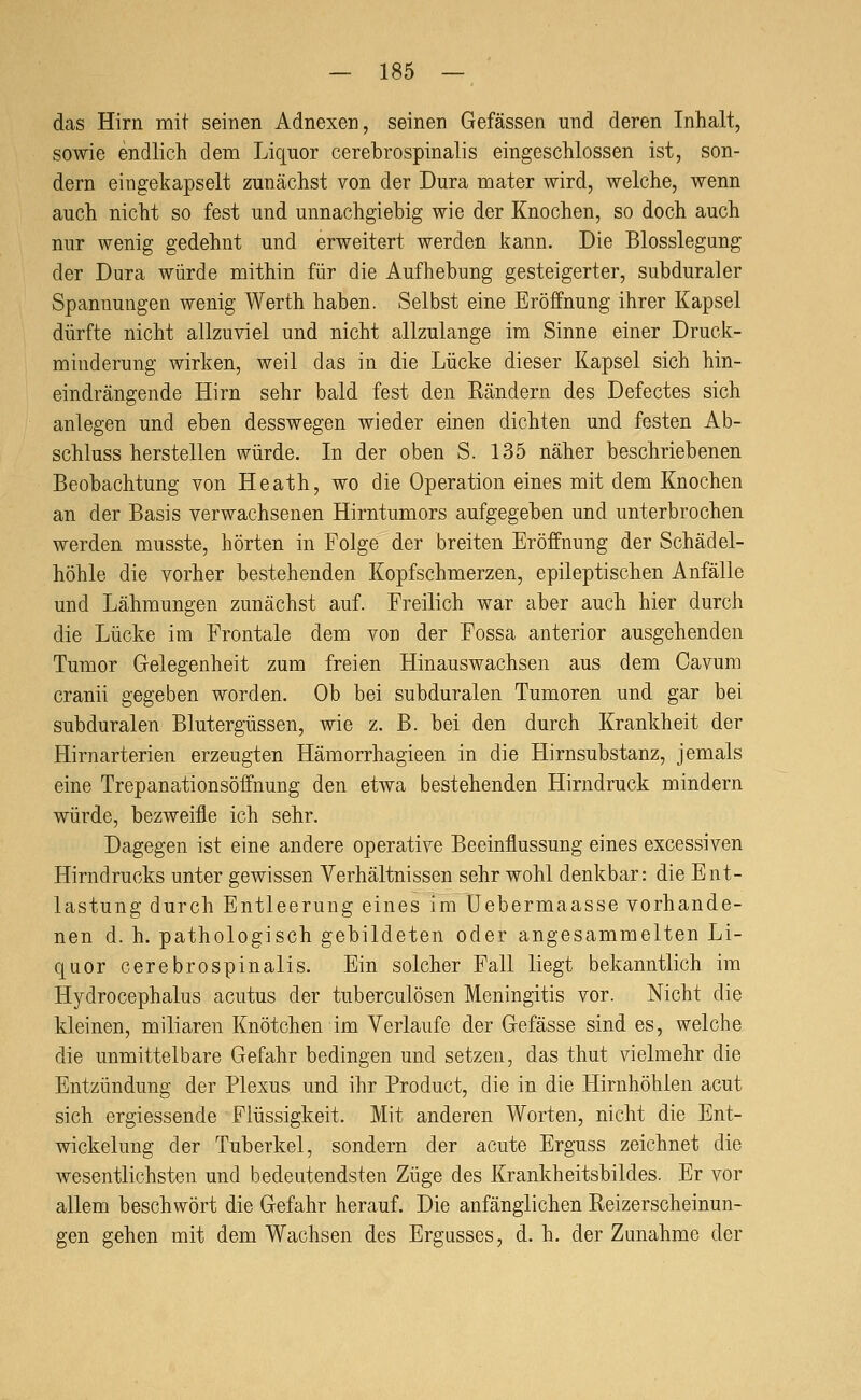 das Hirn mit seinen Adnexen, seinen Gefässen und deren Inhalt, sowie endlich dem Liquor cerebrospinalis eingeschlossen ist, son- dern eingekapselt zunächst von der Dura mater wird, welche, wenn auch nicht so fest und unnachgiebig wie der Knochen, so doch auch nur wenig gedehnt und erweitert werden Ijann. Die Blosslegang der Dura würde mithin für die Aufhebung gesteigerter, subduraler Spannungen wenig Werth haben. Selbst eine Eröffnung ihrer Kapsel dürfte nicht allzuviel und nicht allzulange im Sinne einer Druck- minderung wirken, weil das in die Lücke dieser Kapsel sich hin- eindrängende Hirn sehr bald fest den Rändern des Defectes sich anlegen und eben desswegen wieder einen dichten und festen Ab- schluss herstellen würde. In der oben S. 135 näher beschriebenen Beobachtung von Heath, wo die Operation eines mit dem Knochen an der Basis verwachsenen Hirntumors aufgegeben und unterbrochen werden musste, hörten in Folge der breiten Eröffnung der Schädel- höhle die vorher bestehenden Kopfschmerzen, epileptischen Anfälle und Lähmungen zunächst auf. Freilich war aber auch hier durch die Lücke im Frontale dem von der Fossa anterior ausgehenden Tumor Gelegenheit zum freien Hinauswachsen aus dem Oavum cranii gegeben worden. Ob bei subduralen Tumoren und gar bei subduralen Blutergüssen, wie z. B. bei den durch Krankheit der Hirnarterien erzeugten Hämorrhagieen in die Hirnsubstanz, jemals eine Trepanationsöffnung den etwa bestehenden Hirndruck mindern würde, bezweifle ich sehr. Dagegen ist eine andere operative Beeinflussung eines excessiven Hirndrucks unter gewissen Verhältnissen sehr wohl denkbar: die Ent- lastung durch Entleerung eines im Uebermaasse vorhande- nen d. h. pathologisch gebildeten oder angesammelten Li- quor cerebrospinalis. Ein solcher Fall liegt bekanntlich im Hydrocephalus acutus der tuberculösen Meningitis vor. Nicht die kleinen, miliaren Knötchen im Verlaufe der Gefässe sind es, welche die unmittelbare Gefahr bedingen und setzen, das thut vielmehr die Entzündung der Plexus und ihr Product, die in die Hirnhöhlen acut sich ergiessende Flüssigkeit. Mit anderen Worten, nicht die Ent- wickelung der Tuberkel, sondern der acute Erguss zeichnet die wesentlichsten und bedeutendsten Züge des Krankheitsbildes. Er vor allem beschwört die Gefahr herauf. Die anfänglichen Reizerscheinun- gen gehen mit dem Wachsen des Ergusses, d. h. der Zunahme der