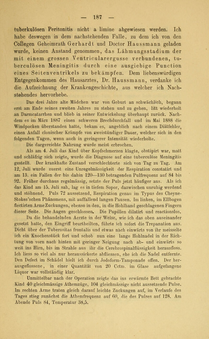 tuberkulösen Peritonitis nicht a limine abgewiesen werden. Ich habe deswegen in dem nachstehenden Falle, zu dem ich von den OoUegen Geheimrath Gerhardt und Doctor Haussmann geladen wurde, keinen Anstand genommen, das Lähmungsstadium der mit einem grossen Ventricularergusse verbundenen, tu- berculösen Meningitis durch eine ausgiebige Function eines Seitenventrikels zu bekämpfen. Dem liebenswürdigen Entgegenkommen des Hausarztes, Dr. Haussmann, verdanke ich die Aufzeichnung der Krankengeschichte, aus welcher ich Nach- stehendes hervorhebe. Das drei Jahre alte Mädchen war von Geburt an schwächlich, begann erst am Ende seines zweiten Jahres zu stehen und zu gehen, litt wiederholt an Darmcatarrhen und blieb in seiner Entwickelung überhaupt zurück. Nach- dem es im März 1887 einen schweren Brechdurchfall und im Mai 1888 die Windpocken überstanden hatte, bekam es, angeblich nach einem Diätfehler, einen Anfall clonischer Krämpfe von zweistündiger Dauer, welcher sich in den folgenden Tagen, wenn auch in geringerer Intensität wiederholte. Die dargereichte Nahrung wurde meist erbrochen. Als am 4. Juli das Kind über Kopfschmerzen klagte, obstipirt war, matt und schläfrig sich zeigte, wurde die Diagnose auf eine tuberculöse Meningitis gestellt. Der krankhafte Zustand verschlechterte sich von Tag zu Tag. Am 12. Juli wurde zuerst eine Unregelmässigkeit der Respiration constatirt und am 13. ein Fallen der bis dahin 120—130 betragenden Pulfrequenz auf 84 bis 92. Früher durchaus regelmässig, setzte der Puls jetzt häufiger aus. Als ich das Kind am 15. Juli sah, lag es in tiefem Sopor, dazwischen unruhig werdend und stöhnend. Puls 72 aussetzend, Respiration genau im Typus des Cheyne- Stokes'schen Phänomens, mit auffallend langen Pausen. Im linken, im Ellbogen flectirten Arme Zuckungen, ebenso in den, in die Hohlhand geschlagenen Fingern dieser Seite. Die Augen geschlossen. Die Pupillen dilatirt und reactionslos. Da die behandelnden Aerzte in der Weise, wie ich das oben auseinander gesetzt hatte, den Eingriff beurtheilten, führte ich sofort die Trepanation aus. Dicht über der Tuberositas frontalis und etwas nach einwärts von ihr meisselte ich ein Knochenstück fort und schob nun eine lange Hohlnadel in der Rich- tung von vorn nach hinten mit geringer Neigung nach ab- und einwärts so weit ins Hirn, bis im Strahle aus ihr die Cerebrospinalflüssigkeit herausfloss. Ich Hess so viel als nur heraussickerte abfliessen, ehe ich die Nadel entfernte. Den Defect im Schädel hielt ich durch Jodoform-Tamponade offen. Der her- ausgeflossene, in einer Quantität von 20 Cctm. im Glase aufgefangene Liquor war vollständig klar. Unmittelbar nach der Operation zeigte das ins erwärmte Bett gebrachte Kind 40 gleichmässige Athemzüge, 104 gleichmässige nicht aussetzende Pulse. Im rechten Arme traten gleich darauf leichte Zuckungen auf, im Verlaufe des Tages stieg zunächst die Athemfrequenz auf 60, die des Pulses auf 128. Am Abende Puls 84, Temperatur 38,5.