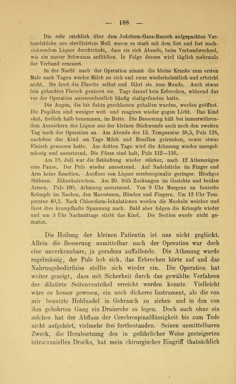 Die sehr reichlich über dem Jodoform-Gaze-Bausch aufgepackten Ver- bandstücke aus sterilisirtem Mull waren so stark mit dem fort und fort nach- sickerndem Liquor durchtränkt, dass sie sich Abends, beim Verbandwechsel, wie ein nasser Schwamm anfühlten. In Folge dessen wird täglich mehrmals der Verband erneuert. In der Nacht nach der Operation nimmt die kleine Kranke zum ersten Male nach Tagen wieder Milch zu sich und zwar wiederholentlich und erbricht nicht. Sie fasst die Flasche selbst und führt sie zum Munde, Auch etwas fein gehacktes Fleisch geniesst sie. Tags darauf kein Erbrechen, während das vor der Operation ausserordentlich häufig stattgefunden hatte. Die Augen, die bis dahin geschlossen gehalten wurden, werden geöffnet. Die Pupillen sind weniger weit und reagiren wieder gegen Licht. Das Kind sitzt, freilich halb benommen, im Bette. Die Besserung hält bei immerwähren- dem Aussickern des Liquor aus der kleinen Stichwunde auch noch den zweiten Tag nach der Operation an. Am Abende des 13. Temperatur 38,5, Puls 128, nachdem das Kind am Tage Milch und Bouillon getrunken, sowie etwas Fleisch genossen hatte. Am dritten Tage wird die Athmung wieder unregel- mässig und aussetzend. Die Füsse sind kalt. Puls 112—116. Am 19. Juli war die Betäubung wieder stärker, nach 12 Athemzügen eine Pause. Der Puls wieder aussetzend. Auf Nadelstiche im Finger und Arm keine Reaction. Ausfluss von Liquor cerebrospinalis geringer. Häufiges Stöhnen. Zähneknirschen. Am 20. früh Zuckungen im Gesichte und beiden Armen. Puls 100, Athmung aussetzend. Von 9 Uhr Morgens an tonische Krämpfe im Nacken, den Masseteren, Händen und Fingern. Um 12 Uhr Tem- peratur 40,3. Nach Chloroform-Inhalationen werden die Muskeln weicher und lässt ihre krampfhafte Spannung nach. Bald aber folgen die Krämpfe wieder und um 3 Uhr Nachmittags stirbt das Kind. Die Section wurde nicht ge- stattet. Die Heilung der kleinen Patientin ist uns nicht geglückt. Allein die Besserung unmittelbar nach der Operation war doch eine unverkennbare, ja geradezu auffallende. Die Athmung wurde regelmässig, der Puls hob sich, das Erbrechen hörte auf und das Nahrungsbedürfniss stellte sich wieder ein. Die Operation hat weiter gezeigt, dass mit Sicherheit durch das gewählte Verfahren der dilatirte Seiten Ventrikel erreicht werden konnte. Vielleicht wäre es besser gewesen, ein noch dickeres Instrument, als die von mir benutzte Hohlnadel in Gebrauch zu ziehen und in den von ihm gebohrten Gang ein Drainrohr zu legen. Doch auch ohne ein solches hat der Abfluss der Cerebrospinalflüssigkeit bis zum Tode nicht aufgehört, vielmehr frei fortbestanden. Seinen unmittelbaren Zweck, die Herabsetzung des in gefährlicher Weise gesteigerten intracranieilen Drucks, hat mein chirurgischer Eingriff thatsächlich