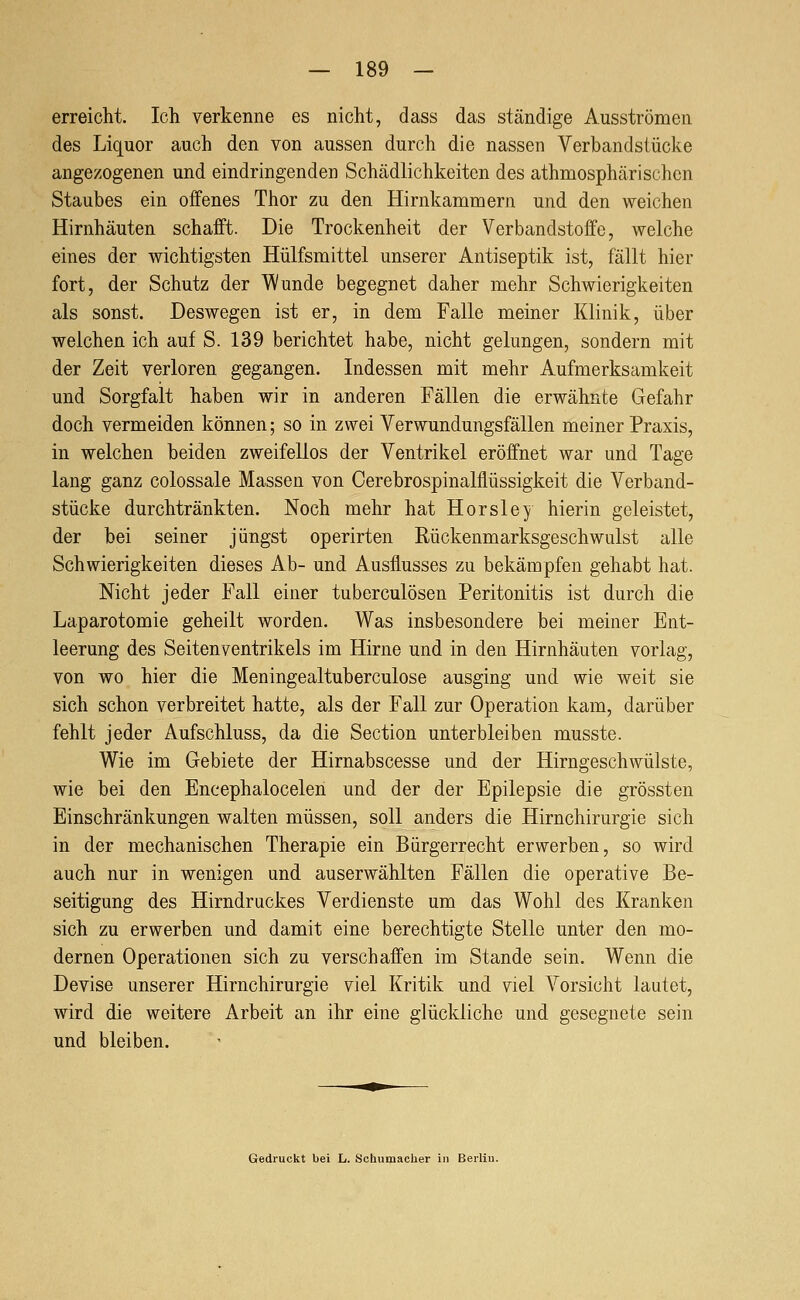 erreicht. Ich verkenne es nicht, dass das ständige Ausströmen des Liquor auch den von aussen durch die nassen Verbandsiücke angezogenen und eindringenden Schädlichkeiten des athmosphärischen Staubes ein offenes Thor zu den Hirnkammern und den weichen Hirnhäuten schafft. Die Trockenheit der Verbandstoffe, welche eines der wichtigsten Hülfsmittel unserer Antiseptik ist, fällt hier fort, der Schutz der Wunde begegnet daher mehr Schwierigkeiten als sonst. Deswegen ist er, in dem Falle meiner Klinik, über welchen ich auf S. 139 berichtet habe, nicht gelungen, sondern mit der Zeit verloren gegangen. Indessen mit mehr Aufmerksamkeit und Sorgfalt haben wir in anderen Fällen die erwähnte Gefahr doch vermeiden können; so in zwei Verwundungsfällen meiner Praxis, in welchen beiden zweifellos der Ventrikel eröffnet war und Tage lang ganz colossale Massen von Cerebrospinalflüssigkeit die Verband- stücke durchtränkten. Noch mehr hat Hör sie y hierin geleistet, der bei seiner jüngst operirten Rückenmarksgeschwulst alle Schwierigkeiten dieses Ab- und Ausflusses zu bekämpfen gehabt hat. Nicht jeder Fall einer tuberculösen Peritonitis ist durch die Laparotomie geheilt worden. Was insbesondere bei meiner Ent- leerung des Seitenventrikels im Hirne und in den Hirnhäuten vorlag, von wo hier die Meningealtuberculose ausging und wie weit sie sich schon verbreitet hatte, als der Fall zur Operation kam, darüber fehlt jeder Aufschluss, da die Section unterbleiben musste. Wie im Gebiete der Hirnabscesse und der Hirngeschwülste, wie bei den Encephalocelen und der der Epilepsie die grössten Einschränkungen walten müssen, soll anders die Hirnchirurgie sich in der mechanischen Therapie ein Bürgerrecht erwerben, so wird auch nur in wenigen und auserwählten Fällen die operative Be- seitigung des Hirndruckes Verdienste um das Wohl des Kranken sich zu erwerben und damit eine berechtigte Stelle unter den mo- dernen Operationen sich zu verschaffen im Stande sein. Wenn die Devise unserer Hirnchirurgie viel Kritik und viel Vorsicht lautet, wird die weitere Arbeit an ihr eine glückliche und gesegnete sein und bleiben.