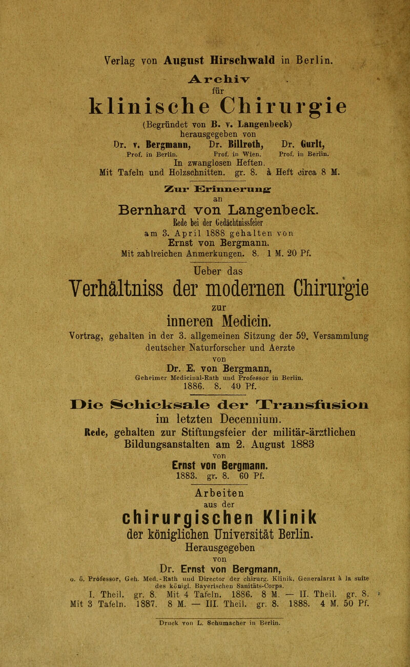 Archiv für klinische Chirurgie (Begründet von B. v. Langeiiljeck) herausgegeben von Dr. ?. Bergmann, Dr. Billroth, Dr. Gurlt, Prof. in Berlin. Prof. in V^'ien. Prof. in Berlin. In zwanglosen Heften. Mit Tafeln und Holzschnitten, gr. 8. ä Heft circa 8 M. Zux* Erinnerrmg: an Bernliard von Langenbeck. Rede bei der Uedäciitaissfeier am 3. April 1888 gehalten von Ernst von Bergmann. Mit zahlreichen Anmerkungen. 8. 1 M. 20 Pf. Ueber das VerMltniss der modernen Chirurgie zur inneren Medicin. Vortrag, gehalten in der 3. allgemeinen Sitzung der 59. Versammlung deutscher Naturforscher und Aerzte von Dr. E. von Bergmann, Geheimer Mediciiial-Kath und Professor in Berlin. 1886. 8. 40 Pf. Die Schiclisal© d.er Transfiision im letzten Decenuium. Rede, gehalten zur Stiftungsfeier der militär-ärztlichen Bildungsanstalten am 2. August 1883 von Ernst von Bergmann. 1883. gr. 8. 60 Pf. Arbeiten aus der chirurgischen Klinik der königliclieii TJniversität Berlin. Herausgegeben von Dr. Ernst von Bergmann, o. ö. Professor, Geh. Med.-Rath und Director der Chirurg. Klinik, Generalarzt k la suite des königl. Bayerischen Sanitäts-Corps. I. Theil. gr. 8. Mit 4 Tafeln. 1886. 8 M. — II. Theil. gr. 8. Mit 3 Tafeln. 1887. 8 M. — III. Theil. gr. 8. 1888. 4 M. 50 Pf.