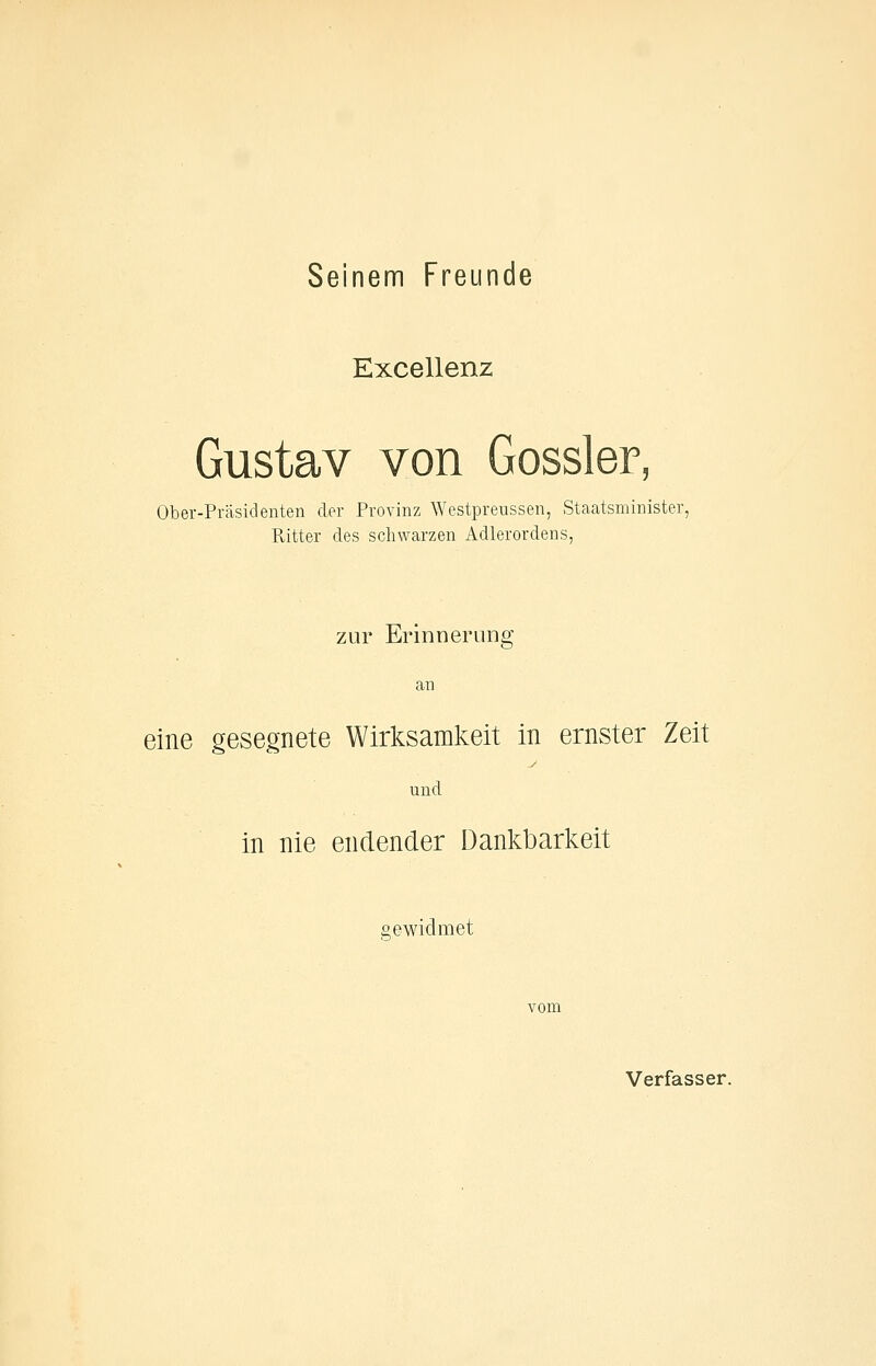 Seinem Freunde Excellenz Gustav von Gossler Ober-Präsidenten der Provinz Westpreussen, Staatsminister, Ritter des schwarzen Adlerordens, zur Erinnerung an eine gesegnete Wirlisamkeit in ernster Zeit und in nie endender Dankbarkeit gewidmet Verfasser.