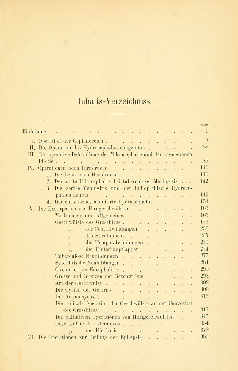 Inhalts-Verzeiclmiss. Seite Einleitung 1 I. Operation der Ceplialocelen . 8 II. Die Operation des Hydrocephalus congenitus 58 III. Die operative Behandlung der Mikrocephalie und der angeborenen Idiotie 85 IV. Operationen beim Hirndrucke HO 1. Die Lehre vom Ilirndrucke HO 2. Der acute Hdrocephalus bei tuberculöser Meningitis . . 142 3. Die seröse Meningitis und der indiopathische Hydroce- phalus acutus 149 4. Der chronische, acquirirte Hydrocephalus ...'.. 154 V. Die Exstirpation von Hirngeschwülsten 163 Vorkommen und Allgemeines 163 Geschwülste des Grosshirns . 176 ,, der Central Windungen 236 ,, des Stirnlappens 265 ,, der Temporalwindungen 270 ,, der Hinterhaaptlappen . . ... . . 274 Tuberculöse Neudildungen 277 Syphilitische Neubildungen ' 284 Circumscripte Encephalitis 290 Grösse und Grenzen der Geschwülste 298 Art der Geschwulst 302 Die Cysten des Gehirns 306 Die Actinomycose 316 Die radicale Operation der Geschwülste an der Convexität des Grosshirns 317 Die palliativen Operationen von Hirngeschwülsten . . 347 -Geschwülste des Kleinhirns 354 ,, der Hirnbasis 372 VI. Die Operationen zur Heilung der Epilepsie 386