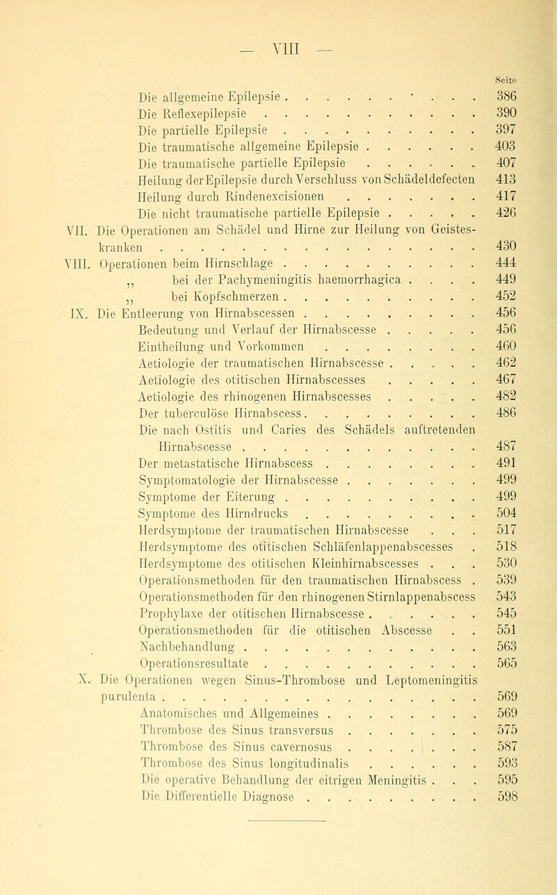 — VIII — Seite Die allgemeine Epilejosie • . . . 386 Die Reflexepilepsie 390 Die partielle Epilepsie 397 Die traumatische allgemeine Epilepsie 403 Die traumatische partielle Epilepsie 407 Heilung der Epilepsie durch Verschluss vonSchädeldefecten 413 Heilung durch Rindenexcisionen 417 Die nicht traumatische partielle Epilepsie 426 VII. Die Operationen am Schädel und Hirne zur Heilung von Geistes- kranken 430 VIII. Operationen beim Hirnschlage 444 ,, bei der Pachymeningitis haemorrhagica .... 449 ,, bei Kopfschmerzen 452 IX. Die Entleerung von Hirnabscessen 456 Bedeutung und Verlauf der Hirnabscesse 456 Eintheilung und Vorkommen 460 Aetiologie der traumatischen Hirnabscesse 462 Aetiologie des otitischen Hirnabscesses 467 Aetiologie des rhinogenen Hirnabscesses 482 Der tuberculöse Hirnabscess 486 Die nach Ostitis und Caries des Schädels auftretenden Hirnabscesse 487 Der metastatische Hirnabscess 491 Symptomatologie der Hirnabscesse 499 Symptome der Eiterung 499 Symptome des Hirndrucks 504 Herdsymptome der traumatischen Hirnabscesse . . . 517 Herdsymptome des otitischen Schläfenlappenabscesses . 518 Herdsymptome des otitischen Kleinhirnabscesses . . . 530 Operationsmethoden für den traumatischen Hirnabscess . 539 Operationsmethoden für den rhinogenen Stirnlappenabscess 543 Prophylaxe der otitischen Hirnabscesse 545 Operationsmethoden für die otitischen Abscesse . . 551 Nachbehandlung 563 Operationsresultate 565 X. Die Operationen wegen Sinus-Thrombose und Leptomeningitis purulenta 569 Anatomisches und Allgemeines 569 Thrombose des Sinns transversus 575 Thrombose des Sinus cavernosus 587 Thrombose des Sinus longitudinalis 593 Die operative Behandlung der eitrigen Meningitis . . . 595 Die DilTerentiellc Diagnose 598
