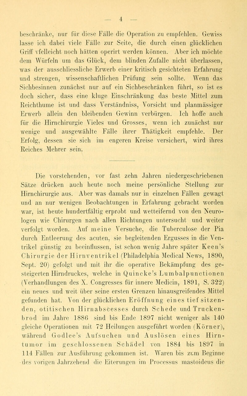 beschränke, nur für diese Fälle die Operation zu empfehlen. Gewiss lasse ich dabei viele Fälle zur Seite, die durch einen glücklichen Griff vfelleicht noch hätten operirt werden können. Aber ich möchte dem Würfeln um das Glück, dem blinden Zufalle nicht überlassen, was der ausschliessliche Erwerb einer kritisch gesichteten Erfahrung und strengen, wissenschaftlichen Prüfung sein sollte. Wenn das Sichbesinnen zunächst nur auf ein Sichbeschränken führt, so ist es doch sicher, dass eine kluge Einschränkung das beste Mittel zum Reichthume ist und dass Verständniss, Vorsicht und planmässiger Erwerb allein den bleibenden Gewinn verbürgen. Ich hoffe auch für die Hirnchirurgie Vieles und Grosses, wenn ich zunächst nur wenige und ausgewählte Fälle ihrer Thätigkeit empfehle. Der Erfolg, dessen sie sich im engeren Kreise versichert, wird ihres Reiches Mehrer sein. Die vorstehenden, vor fast zehn Jahren niedergeschriebenen Sätze drücken auch heute noch meine persönliche Stellung zur Hirnchirurgie aus. Aber was damals nur in einzelnen Fällen gewagt und an nur wenigen Beobachtungen in Erfahrung gebracht worden war, ist heute hundertfältig erprobt und wetteifernd von den Neuro- logen wie Chirurgen nach allen Richtungen untersucht und weiter verfolgt worden. Auf meine Versuche, die Tuberculose der Pia durch Entleerung des acuten, sie begleitenden Ergusses in die Ven- trikel günstig zu beeinflussen, ist schon wenig Jahre später Keen's Chirurgie der Hirnventrikel (Philadelphia Medical News, 1890, Sept. 20) gefolgt und mit ihr die operative Bekämpfung des ge- steigerten Hirndruckes, welche in Quincke's Lumbalpunctionen (Verhandlungen des X. Congresses für innere Medicin, 1891, S. 322) ein neues und weit über seine ersten Grenzen hin ausgreifendes Mittel gefunden hat. Von der glücklichen Eröffnung eines tief sitzen- den, otitischen Hirnabscesses durch Schede und Trucken- brod im Jahre 1886 sind bis Ende 1897 nicht weniger als 140 gleiche Operationen mit 72 Heilungen ausgeführt worden (Körner), während Godlee's Aufsuchen und Auslösen eines Hirn- tumor im geschlossenen Schädel von 1884 bis 1897 in 114 Fällen zur Ausführung gekommen ist. Waren bis zum Beginne ■des vorigen Jahrzehend die Eiterungen im Processus mastoideus die