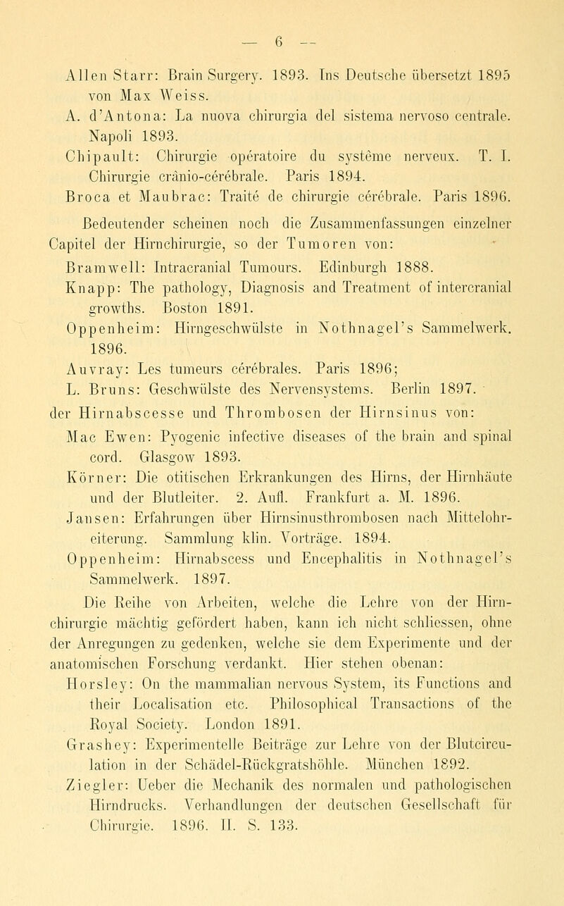 Allen Starr: Brain Surgery. 1893. Ins Deutsche übersetzt 1895 von Max Weiss. A. d'Antona: La niiova chirurgia del sistema nervoso centrale. Napoli 1893. Chipault: Chirurgie operatoire du Systeme nerveux. T. I. Chirurgie cränio-cerebrale. Paris 1894. Broca et Maubrac: Traite de Chirurgie cerebrale. Paris 1896. Bedeutender scheinen noch die Zusammenfassungen einzelner Capitel der Hirn Chirurgie, so der Tumoren von: Br am well: Intracranial Tumours. Edinburgh 1888. Knapp: The pathology, Diagnosis and Treatment of intercranial growths. Boston 1891. Oppenheim: Hirngeschwülste in Nothnagel's Sammelwerk. 1896. Auvray: Les tumeurs cerebrales. Paris 1896; L. Bruns: Geschwülste des Nervensystems. Berlin 1897. der Hirnabscesse und Thrombosen der Hirnsinus von: Mac Ewen: Pyogenic infective diseases of the brain and spinal cord. Glasgow 1893. Körner: Die otitischen Erkrankungen des Hirns, der Hirnhcäute und der Blutleiter. 2. Aufl. Frankfurt a. M. 1896. Jansen: Erfahrungen über Hirnsinusthrombosen nach Mittelohr- eiterung. Sammlung klin. A^orträge. 1894. Oppenheim: Hirnabscess und Encephalitis in Nothnagel's Sammelwerk. 1897. Die Reihe von Arbeiten, welche die Lehre von der Hirn- chirurgie mächtig gefördert haben, kann ich nicht schliessen, ohne der Anregungen zu gedenken, welche sie dem Experimente und der anatomischen Forschung verdankt. Hier stehen obenan: Horsley: On the mammalian nervous System, its Functions and their Localisation etc. Philosophical Transactions of the Royal Society. London 1891. Grashey: Experimentelle Beiträge zur Lehre von der Blutcircu- lation in der Schädel-Rückgratshöhle. München 1892. Ziegler: Ueber die Mechanik des normalen und pathologischen Hirndrucks. Verhandlungen der deutschen Gesellschaft für Chirurgie. 1896. H. S. 133.