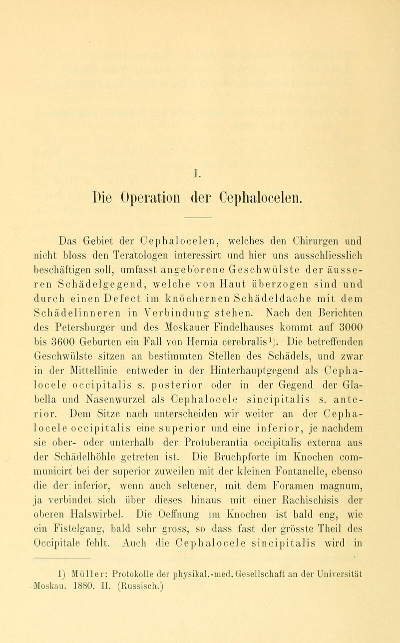I. Die Operation der Cephaloceleii. Das Gebiet der Cephalo(3elen, welches den Chirurgen und nicht bloss den Teratologen interessirt und hier uns ausschliesslich beschäftigen soll, umfasst angeborene Geschwülste der äusse- ren Schädelgegend, welche von Haut überzogen sind und durch einen Defect im knöchernen Schädeldache mit dem Schädelinneren in Verbindung stehen. Nach den Berichten des Petersburger und des Moskauer Findelhauses kommt auf 3000 bis 3600 Geburten ein Fall von Hernia cerebralis i). Die betreffenden Geschwülste sitzen an bestimmten Stellen des Schädels, und zwar in der Mittellinie entweder in der Hinterhauptgegend als Cepha- locele occipitalis s. posterior oder in der Gegend der Gla- bella und Nasenwurzel als Cephalocele sincipitalis s. ante- rior. Dem Sitze nach unterscheiden wir weiter an der Cepha- locele occipitalis eine superior und eine inferior, je nachdem sie ober- oder unterhalb der Protuberantia occipitalis externa aus der Schädelhöhle getreten ist. Die Bruchpforte im Knochen com- municirt; bei der superior zuweilen mit der kleinen Fontanelle, ebenso die der inferior, wenn auch seltener, mit dem Foramen magnura, ja verbindet sich über dieses hinaus mit einer Rachischisis der oberen Halswirbel. Die Oeffnung im Knochen ist bald eng, wie ein Fistelgang, bald sehr gross, so dass fast der grösste Theil des Occipitale fehlt. Auch die Cephalocele sincipitalis wird in 1) Müller: Protokolle der physikal.-med.Gesellschaft an der Universität Moskau. 1880. IL (Russisch.)