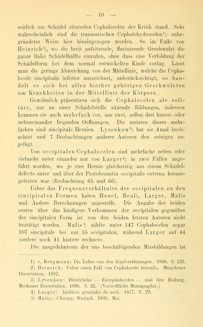 seitlich am Schädel sitzenden Cephalocelen der Kritik stand. . Sehr wahrscheinlich sind die traumatischen Cephalohydrocelen^) unbe- gründeter Weise hier hineingezogen worden. So im Falle von Heinrich^), wo die breit /lufsitzende, fluctuirende Geschwulst die ganze linke Schädelhälfte einnahm, ohne dass eine Verbildung der Schädelform bei dem normal entwickelten Kinde vorlag. Lässt man die geringe Abweichung von der Mittellinie, welche die Cepha- locele sincipitalis inferior auszeichnet, unberücksichtigt, so han- delt es sich bei allen hierher gehörigen Geschwülsten um Krankheiten in der Mittellinie des Körpers. Gewöhnlich präsentiren sich die Cephalocelen als soli- täre, nur an einer Schädelstelle sitzende Bildungen, indessen kommen sie auch mehrfach vor, aus zwei, selbst drei hinter- oder nebeneinander liegenden Oeffnungen. Die meisten dieser mehr- fachen sind sincipitale Hernien. Lysenkow^) hat sie 4mal beob- achtet und 7 Beobachtungen anderer Autoren den seinigen zu- gefügt. Von occipitalen Cephalocelen sind mehrfache neben oder vielmehr unter einander nur von Larger^) in zwei Fällen ange- führt worden, wo je eine Hernie gleichzeitig aus einem Schädel- defecte unter und über der Protuberantia occipitalis externa heraus- getreten war (Beobachtung 65 und 66). Ueber das Frequenzverhältniss der occipitalen zu den sincipitalen Formen haben Houel, Reali, Larger, Malis und Andere Berechnungen angestellt. Die Angabe der beiden ersten über das häufigere Vorkommen der occipitalen gegenüber der sincipitalen Form ist von den beiden letzten Autoren nicht bestätigt worden. Malis■^) zählte unter 147 Cephalocelen sogar 107 sincipitale bei nur 35 occipitalen, während Larger auf 44 vordere noch 41 hintere rechnete. Die ausgedehnteste der uns beschäftigenden Missbildungen ist 1) V. Bergmann: Die Lehre von den Kopfverletzungen. 1880. S. 152. 2) Heinrich: Ueber einen Fall von Cephalocele lateralis. Münchener Dissertation. 1892. 3) Lysenkow: Ilirnbrüche — Encephalocelen — und ihre Heilung. Moskauer Dissertation. 1896. S. 21. (Vortreffliche Monographie.) 4) Larger: Archives generales de med. 1877. T. 29. 5) Malis: Chiruro'. Westnik. 1893. Mai.