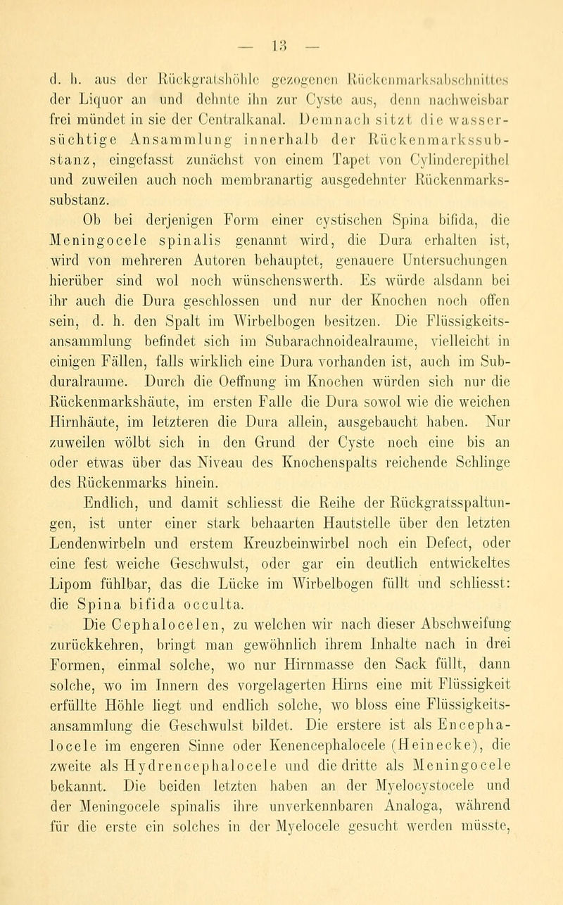 d. h. ;ui,s der lliicki^ralslKililf^ gezogenen Uückcnin;ii-ks;il),s(;hniU.(!S der Liquor an und dehnte ihn zur Cyste aus, denn nachweisbar frei mündet in sie der Centralkanal. Demnach sitzt die wasser- süchtige Ansammlung innerhalb der Rückenmarkssub- stanz, eingefasst zunächst von einem Tapet von Cylinderepithel und zuweilen auch noch membranartig ausgedehnter Rückenmarks- substanz. Ob bei derjenigen Form einer cystischen Spina bifida, die Meningocele spinalis genannt wird, die Dura erhalten ist, wird von mehreren Autoren behauptet, genauere Untersuchungen hierüber sind wol noch wünschenswerth. Es würde alsdann bei ihr auch die Dura geschlossen und nur der Knochen noch offen sein, d. h. den Spalt im Wirbelbogen besitzen. Die Flüssigkeits- ansammlung befindet sich im Subarachnoidealraume, vielleicht in einigen Fällen, falls wirklich eine Dura vorhanden ist, auch im Sub- duralraume. Durch die Oeflfnung im Knochen würden sich nur die Rückenmarkshäute, im ersten Falle die Dura sowol wie die weichen Hirnhäute, im letzteren die Dura allein, ausgebaucht haben. Nur zuweilen wölbt sich in den Grund der Cyste noch eine bis an oder etwas über das Niveau des Knochenspalts reichende Schlinge des Rückenmarks hinein. Endlich, und damit schliesst die Reihe der Rückgratsspaltun- gen, ist unter einer stark behaarten Hautstelle über den letzten Lendenwirbeln und erstem Kreuzbeinwirbel noch ein Defect, oder eine fest weiche Geschwulst, oder gar ein deutlich entwickeltes Lipom fühlbar, das die Lücke im Wirbelbogen füllt und schliesst: die Spina bifida occulta. Die Cephalocelen, zu welchen wir nach dieser Abschweifung zurückkehren, bringt man gewöhnlich ihrem Inhalte nach in drei Formen, einmal solche, wo nur Hirnmasse den Sack füllt, dann solche, wo im Innern des vorgelagerten Hirns eine mit Flüssigkeit erfüllte Höhle hegt und endlich solche, wo bloss eine Flüssigkeits- ansammlung die Geschwulst bildet. Die erstere ist als Encepha- locele im engeren Sinne oder Kenencephalocele (Heinecke), die zweite als Hydrencephalocele und die dritte als Meningocele bekannt. Die beiden letzten haben an der Myelocystocele und der Meningocele spinalis ihre unverkennbaren Analoga, während für die erste ein solches in der Myelocele gesucht werden müsste,