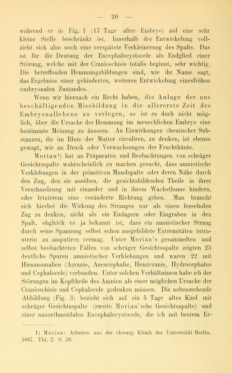während er in Fig. 1 (17 Tage alter Embryo) auf eine sehr kleine Stelle beschränkt ist. Innerhalb der Entwickelung voll- zieht sich also noch eine verspätete Verkleinerung des Spalts. Das ist für die Deutung der Encephalocystocele als Endglied einer Störung, welche mit der Cranioschisis totalis beginnt, sehr wichtig. Die betreffenden Hemmungsbildungen sind, wie ihr Name sagt, das Ergebniss einer gehinderten, weiteren Entwickelung einesfrühen embryonalen Zustandes. Wenn wir hiernach ein Recht haben, die Anlage der uns beschäftigenden Missbildung in die allererste Zeit des Embryonallebens zu verlegen, so ist es doch nicht mög- lich, über die Ursache der Hemmung im menschlichen Embryo eine bestimmte Meinung zu äussern. An Einwirkungen chemischer Sub- stanzen, die im Blute der Mutter circuliren, zu denken, ist ebenso gewagt, wie an Druck oder Verwachsungen der Fruchthäute. Morian^) hat an Präparaten und Beobachtungen von schräger Gesichtsspalte wahrscheinlich zu machen gesucht, dass amniotische Verklebungen in der primitiven Mundspalte oder deren Nähe durch den Zug, den sie ausüben, die gesichtsbildenden Theile in ihrer Verschmelzung mit einander und in ihrem Wachsthume hindern, oder letzterem eine veränderte Richtung geben. Man braucht sich hierbei die Wirkung des Stranges nur als einen fesselnden Zug zu denken, nicht als ein Einlagern oder Eingraben in den Spalt, obgleich es ja bekannt ist, dass ein amniotischer Strang durch seine Spannung selbst schon ausgebildete Extremitäten intra- uterin zu amputiren vermag. Unter Morian's gesammelten und selbst beobachteten Fällen von schräger Gesichtsspalte zeigten 25 deutliche Spuren amniotischer Verklebungen und waren 22 mit Hirnanomalien (Acranie, Anencephalie, Hemicranie, Hydrocephalus und Cephalocele) verbunden. Unter solchen Verhältnissen habe ich der Störungen im Kopftheile des Amnion als einer möglichen Ursache der Cranioschisis und Cephalocele gedenken müssen. Die nebenstehende Abbildung (Fig. 3) bezieht sich auf ein 5 Tage altes Kind mit schräger Gesichtsspalte (zweite Morian'sche Gesichtsspalte) und einer nasoethmoidalen Encephalocystocele, die ich mit bestem Er- 1) Morian: Arbeiten aus der Chirurg. Klinik der Universität Berlin. 1887. Thl. 2. S. 59.
