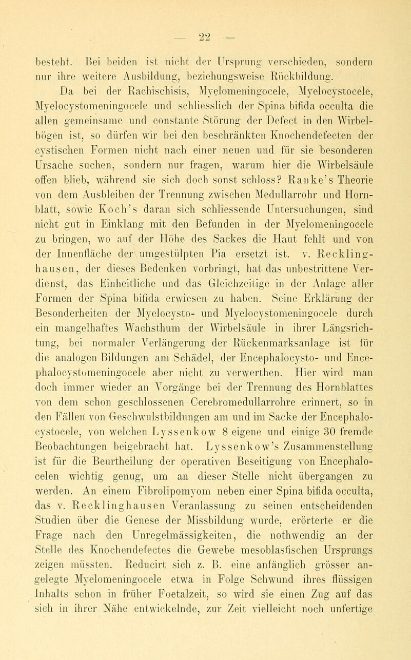 besteht. Bei beiden ist nicht der Urspnmg verschieden, sondern nur ihre weitere i\usbiidung, beziehungsweise Rückbildung. Da bei der Rachischisis, Myelomeningocele, Myelocystocele, Myelocystomeningocele und schliesslich der Spina bifida occulta die allen gemeinsame und constante Störung der Defect in den Wirbel- bögen ist, so dürfen wir bei den beschränkten Knochendefecten der cystischen Formen nicht nach einer neuen und für sie besonderen Ursache suchen, sondern nur fragen, warum hier die Wirbelsäule offen blieb, während sie sich doch sonst schloss? Ranke's Theorie von dem Ausbleiben der Trennung zwischen Medullarrohr und Horn- blatt, sowie Koch's daran sich schliessende Untersuchungen, sind nicht gut in Einklang mit den Befunden in der Myelomeningocele zu bringen, wo auf der Höhe des Sackes die Haut fehlt und von der Innenfläche der umgestülpten Pia ersetzt ist. v. Reckling- hausen, der dieses Bedenken vorbringt, hat das unbestrittene Ver- dienst, das Einheitliche und das Gleichzeitige in der Anlage aller Formen der Spina bifida erwiesen zu haben. Seine Erklärung der Besonderheiten der Myelocysto- und Myelocystomeningocele durch ein mangelhaftes Wachsthum der Wirbelsäule in ihrer Längsrich- tung, bei normaler Verlängerung der Rückenmarksanlage ist für die analogen Bildungen am Schädel, der Encephalocysto- und Ence- phalocystomeningocele aber nicht zu verwerthen. Hier wird man doch immer wieder an Vorgänge bei der Trennung des Hornblattes von dem schon geschlossenen Gerebromedullarrohre erinnert, so in den Fällen von Geschwulstbildungen am und im Sacke der Encephalo- cystocele, von welchen Lyssenkow 8 eigene und einige 30 fremde Beobachtungen beigebracht hat. Lyssenkow's Zusammenstellung ist für die Beurtheilung der operativen Beseitigung von Encephalo- celen wichtig genug, um an dieser Stelle nicht übergangen zu werden. An einem Fibrolipomyom neben einer Spina bifida occulta, das V. Recklinghausen Veranlassung zu seinen entscheidenden Studien über die Genese der Missbildung wurde, erörterte er die Frage nach den Unregelmässigkeiten, die nothwendig an der Stelle des Knochendefectes die Gewebe mesoblasfischen Ursprungs zeigen müssten. Reducirt sich z. B. eine anfänglich grösser an- gelegte Myelomeningocele etwa in Folge Schwund ihres flüssigen Inhalts schon in früher Foetalzeit, so wird sie einen Zug auf das sich in ihrer Nähe entwickelnde, zur Zeit vielleicht noch unfertige
