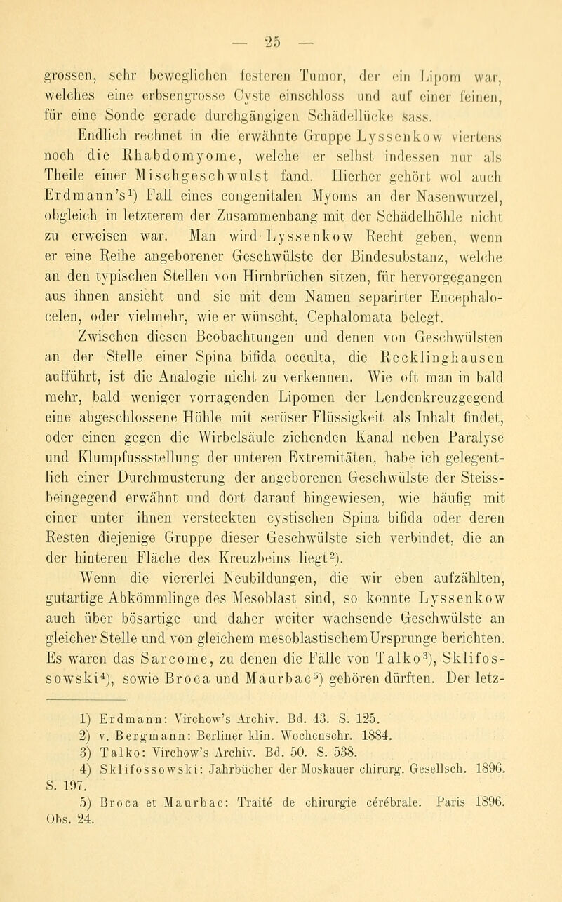 grossen, sehr beweglichen festeren Tumor, dor <'\n Lipom war, welches eine erbsengrosse Cyste cinschloss und auf einer Feinen, für eine Sonde gerade durchgängigen Schädellücke sass. Endlich rechnet in die erwähnte Gruppe Lysscnkow viertens noch die Rhabdomyome, welche er selbst indessen nur als Theile einer Mischgeschwiilst fand. Hierher gehört wol auch Erdraann's^) Fall eines congenitalen Myoms an der Nasenwurzel, obgleich in letzterem der Zusammenhang mit der Schädelhöhle nicht zu erweisen war. Man wird-Lyssenkow Recht geben, wenn er eine Reihe angeborener Geschwülste der Bindesubstanz, welche an den typischen Stellen von Hirnbrüchen sitzen, für hervorgegangen aus ihnen ansieht und sie mit dem Namen separirter Encephalo- celen, oder vielmehr, wie er wünscht, Cephalomata belegt. Zwischen diesen Beobachtungen und denen von Geschwülsten an der Stelle einer Spina bifida occulta, die Recklinghausen aufführt, ist die Analogie nicht zu verkennen. Wie oft man in bald mehr, bald weniger vorragenden Lipomen der Lendenkreuzgegend eine abgeschlossene Höhle mit seröser Flüssigkeit als Inhalt findet, oder einen gegen die Wirbelsäule ziehenden Kanal neben Paralyse und Klumpfüssstellung der unteren Extremitäten, habe ich gelegent- lich einer Durchmusterung der angeborenen Geschwülste der Steiss- beingegend erwähnt und dort darauf hingewiesen, wie häufig mit einer unter ihnen versteckten cystischen Spina bifida oder deren Resten diejenige Gruppe dieser Geschwülste sich verbindet, die an der hinteren Fläche des Kreuzbeins liegt2). Wenn die viererlei Neubildungen, die wir eben aufzählten, gutartige Abkömmlinge des Mesoblast sind, so konnte Lyssenkow auch über bösartige und daher weiter wachsende Geschwülste an gleicher Stelle und von gleichem mesoblastischem Ursprünge berichten. Es waren das Sarcome, zu denen die Fälle von Talko^), Sklifos- sowski*), sowie Broca und Maurbac^) gehören dürften. Der letz- 1) Erdmann: Vü-chow's Archiv. Bd. 43. S. 125. 2) V. Bergmann: Berliner Idin. Wochenschr. 1884. 3) Talko: Virchow's Archiv. Bd. 50. S. 538. 4) Sklifossowski: Jahrbücher der Moskauer chirurg. Gesellscli. 1896. S. 197. 5) Broca et Maurbac: Traite de Chirurgie cerebrale. Paris 1896. Obs. 24.