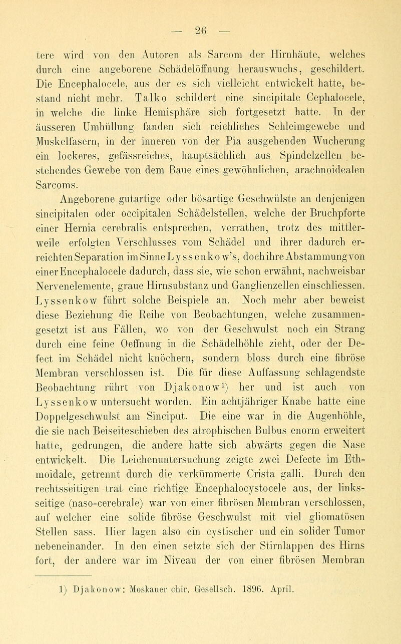 tere wird von den Autoren als Sarcom der Hirnhäute, welches durch eine augeborene Schädelöffnung herauswuchs, geschildert. Die Encephalocele, aus der es sich vielleicht entwickelt hatte, be- stand nicht mehr. Talko schildert eine sincipitale Cephalocele, in welche die linke Hemisphäre sich fortgesetzt hatte. In der äusseren Umhüllung fanden sich reichliches Schleimgewebe und Muskelfasern, in der inneren von der Pia ausgehenden Wucherung ein lockeres, gefässreiches, hauptsächlich aus Spindelzellen be- stehendes Gewebe von dem Baue eines gewöhnlichen, arachnoidealen Sarcom s. Angeborene gutartige oder bösartige Geschwülste an denjenigen sincipitalen oder occipitalen Schädelstellen, welche der Bruchpforte einer Hernia cerebralis entsprechen, verrathen, trotz des mittler- weile erfolgten Verschlusses vom Schädel und ihrer dadurch er- reichten Separation imSinneLyssenkow's, dochihreAbstammungvon einer Encephalocele dadurch, dass sie, wie schon erwähnt, nachweisbar Nervenelemente, graue Hirnsubstanz und Ganglienzellen einschliessen. Lyssenkov/ führt solche Beispiele an. Noch mehr aber beweist diese Beziehung die Reihe von Beobachtungen, welche zusammen- gesetzt ist aus Fällen, wo von der Geschwulst noch ein Strang durch eine feine Oeffnung in die Schädelhöhle zieht, oder der De- fect im Schädel nicht knöchern, sondern bloss durch eine fibröse Membran verschlossen ist. Die für diese Auffassung schlagendste Beobachtung rührt von Djakonow^) her und ist auch von Lyssenkow untersucht worden. Ein achtjähriger Knabe hatte eine Doppelgeschwulst am Sinciput. Die eine war in die Augenhöhle, die sie nach Beiseiteschieben des atrophischen Bulbus enorm erweitert hatte, gedrungen, die andere hatte sich abwärts gegen die Nase entwickelt. Die Leichenuntersuchung zeigte zwei Defecte im Eth- moidale, getrennt durch die verkümmerte Crista galli. Durch den rechtsseitigen trat eine richtige Encephalocystocele aus, der links- seitige (naso-cerebrale) war von einer fibrösen Membran verschlossen, auf welcher eine solide fibröse Geschwulst mit viel ghomatösen Stellen sass. Hier lagen also ein cystischer und ein solider Tumor nebeneinander. In den einen setzte sich der Stirnlappen des Hirns fort, der andere war im Niveau der \^on einer fibrösen Membran 1) Djakonow: Moskauer chir. Gesellsch. 1896. April.