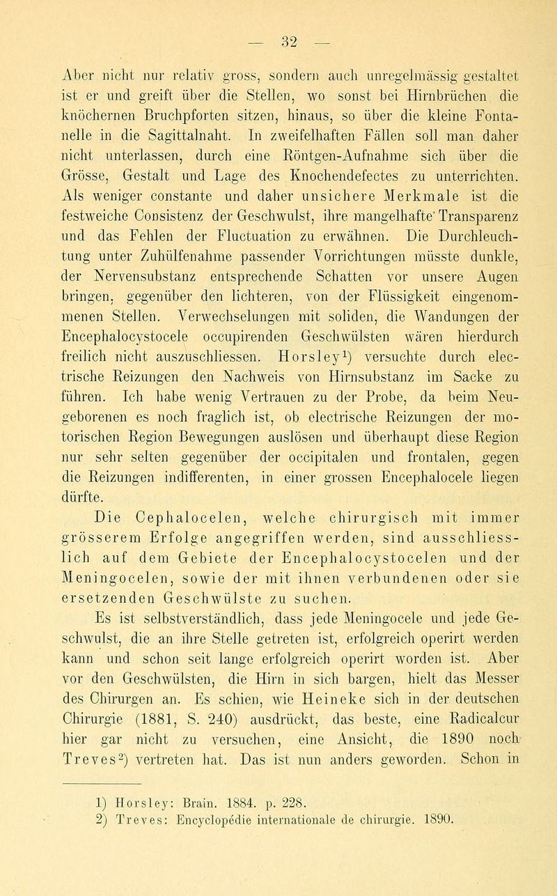 Aber nicht nur relativ gross, sondern auch unregelmässig gestaltet ist er und greift über die Stellen, wo sonst bei Hirnbrüchen die knöchernen Bruchpforten sitzen, hinaus, so über die kleine Fonta- nelle in die Sagittalnaht. In zweifelhaften Fällen soll man daher nicht unterlassen, durch eine Röntgen-Aufnahme sich über die Grösse, Gestalt und Lage des Knochendefectes zu unterrichten. Als weniger constante und daher unsichere Merkmale ist die festweiche Consistenz der Geschwulst, ihre mangelhafte Transparenz und das Fehlen der Fluctuation zu erwähnen. Die Durchleuch- tung unter Zuhülfenahme passender Vorrichtungen müsste dunkle, der Nervensubstanz entsprechende Schatten vor unsere Augen bringen, gegenüber den lichteren, von der Flüssigkeit eingenom- menen Stellen. Verwechselungen mit soliden, die Wandungen der Encephalocystocele occupirenden Geschwülsten wären hierdurch freilich nicht auszuschliessen. Horsley^) versuchte durch elec- trische Reizungen den Nachweis von Hirnsubstanz im Sacke zu führen. Ich habe wenig Vertrauen zu der Probe, da beim Neu- geborenen es noch fraglich ist, ob electrische Reizungen der mo- torischen Region Bewegungen auslösen und überhaupt diese Region nur sehr selten gegenüber der occipitalen und frontalen, gegen die Reizungen indifferenten, in einer grossen Encephalocele liegen dürfte. Die Cephalocelen, welche chirurgisch mit immer grösserem Erfolge angegriffen werden, sind ausschliess- lich auf dem Gebiete der Encephalocystocelen und der Meningocelen, sowie der mit ihnen verbundenen oder sie ersetzenden Geschwülste zu suchen. Es ist selbstverständlich, dass jede Meningocele und jede Ge- schwulst, die an ihre Stelle getreten ist, erfolgreich operirt werden kann und schon seit lange erfolgreich operirt worden ist. Aber vor den Geschwülsten, die Hirn in sich bargen, hielt das Messer des Chirurgen an. Es schien, wie Heineke sich in der deutschen Chirurgie (1881, S. 240) ausdrückt, das beste, eine Radicalcur hier gar nicht zu versuchen, eine Ansicht, die 1890 noch Treves^) vertreten hat. Das ist nun anders geworden. Schon in 1) Horsley: Brain. 1884. p. 228. 2) Treves: Encyclopedie internationale de Chirurgie. 1890.