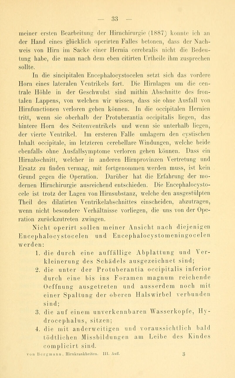 meiner ersten nearbeiUmg dei' I liiMicIiirurgie (1887) konnic ii'li ;in der Hand eines glücklich opcrirten Falles betonen, dass der Nach- weis von Hirn im Sacke einer Hernia cerebralis nicht die Bedeu- tung habe, die man nach dem eben citirten Urtheile ihm zusprechen sollte. In die sincipitalen Encephalocystocelen setzt sich das vordere Hörn eines lateralen Ventrikels fort. Die Hirnlagen um die cen- trale Höhle in der Geschwulst sind mithin Abschnitte des fron- talen Lappens, von welchen wir wissen, dass sie ohne Ausfall von Hirnfunctionen verloren gehen können. In die occipitalen Plernien tritt, wenn sie oberhalb der Protuberantia occipitalis liegen, das hintere Hörn des Seitenventrikels und wenn sie unterhalb liegen, der vierte Ventrikel. Im ersteren Falle umlagern den cystischen Inhalt occipitale, im letzteren cerebellare Windungen, welche beide ebenfalls ohne Ausfallsymptome verloren gehen können. Dass ein Hirnabschnitt, welcher in anderen Hirnprovinzen Vertretung und Ersatz zu finden vermag, mit fortgenommen werden muss, ist kein Grund gegen die Operation. Darüber hat die Erfahrung der mo- dernen Hirnchirurgie ausreichend entschieden. Die Encephalocysto- cele ist trotz der Lagen von Hirnsubstanz, welche den ausgestülpten Theil des dilatirten A^entrikelabschnittes einscheiden, abzutragen, wenn nicht besondere Verhältnisse vorliegen, die uns von der Ope- ration zurückzutreten zwingen. Nicht operirt sollen meiner Ansicht nach diejenigen Encephalocystocelen und Encephalocystomeningocelen werden: 1. die durch eine auffällige Abplattung und Ver- kleinerung des Schädels ausgezeichnet sind; 2. die unter der Protuberantia occipitalis inferior durch eine bis ins Foramen magnum reichende Oeffnung ausgetreten und ausserdem noch mit einer Spaltung der oberen Halswirbel verbunden sind; 3. die auf einem unverkennbaren Wasserkopfe, Hy- drocephalus, sitzen; 4. die mit anderweitigen und voraussichtlich bald tödtlichen Missbildungen am Leibe des Kindes complicirt sind. vuu 15 c ry 111 an n , Hinikraiiklieitüii. IIl. Aufl. 3