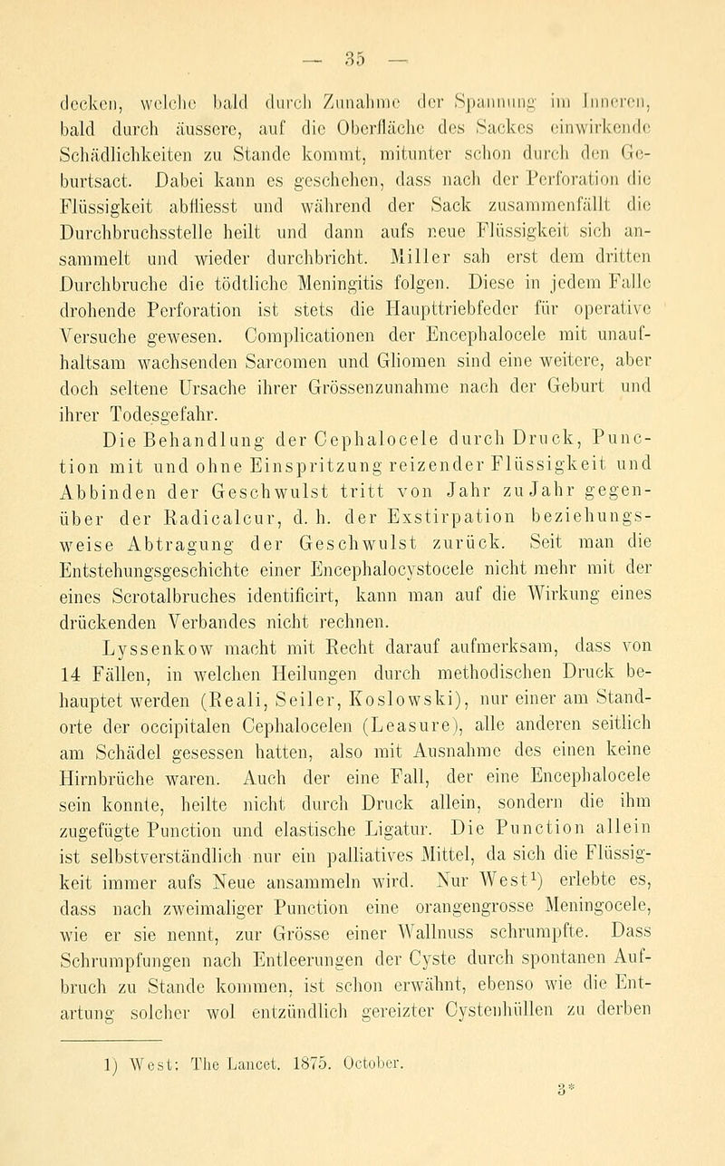 decken, wolclio bald durcJi Zunahme der Spannung- im Innci'cn. bald durch äussere, auf die Oberfläche des Sackes einwirkencb; Schädlichkeiten zu Stande kommt, mitunter schon durch den Ge- burtsact. Dabei kann es geschehen, dass nach der Perforation die Flüssigkeit abfliesst und während der Sack zusammenfällt die Durchbruchsstelle heilt und dann aufs neue Flüssigkeit sich an- sammelt und wieder durchbricht. Miller sah erst dem dritten Durchbruche die tödtliche Meningitis folgen. Diese in jedem Falle drohende Perforation ist stets die Haupttriebfeder für operative Versuche gewesen. Complicationen der Encephalocele mit unauf- haltsam wachsenden Sarcomen und Ghomen sind eine weitere, aber doch seltene Ursache ihrer Grössenzunahme nach der Geburt und ihrer Todesgefahr. Die Behandlung der Cephalocele durch Druck, Func- tion mit und ohne Einspritzung reizender Flüssigkeit und Abbinden der Geschwulst tritt von Jahr zu Jahr gegen- über der Radicalcur, d. h. der Exstirpation beziehungs- weise Abtragung der Geschwulst zurück. Seit man die Entstehungsgeschichte einer Encephalocystocele nicht mehr mit der eines Scrotalbruches identificirt, kann man auf die Wirkung eines drückenden Verbandes nicht rechnen. Lyssenkow macht mit Recht darauf aufmerksam, dass von 14 Fällen, in welchen Heilungen durch methodischen Druck be- hauptet werden (Reali, Seiler, Koslowski), nur einer am Stand- orte der occipitalen Cephalocelen (Leasure), alle anderen seitlich am Schädel gesessen hatten, also mit Ausnahme des einen keine Hirnbrüche waren. Auch der eine Fall, der eine Encephalocele sein konnte, heilte nicht durch Druck allein, sondern die ihm zugefügte Function und elastische Ligatur. Die Function allein ist selbstverständlich nur ein palliatives Mittel, da sich die Flüssig- keit immer aufs Neue ansammeln wird. Nur West^) erlebte es, dass nach zweimaliger Function eine orangengrosse Meningocele, wie er sie nennt, zur Grösse einer Wallnuss schrumpfte. Dass Schrumpfungen nach Entleerungen der Cyste durch spontanen Auf- bruch zu Stande kommen, ist schon erwähnt, ebenso wie die Ent- artung solcher wol entzündlich gereizter Oystenhüllen zu derben 1) West: The Laucet. 1875. October.