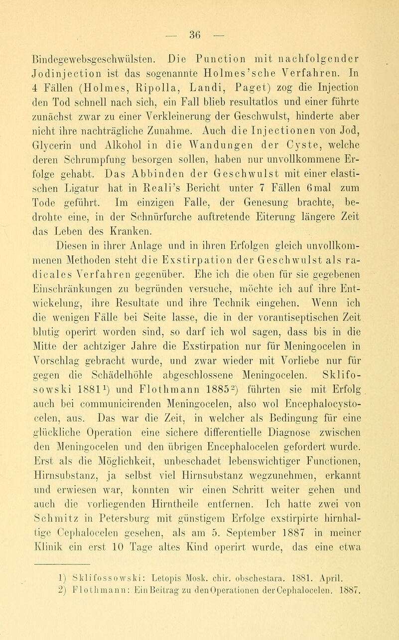 Bindegewebsgescliwülsten. Die Puiiction mit nachfolgender Jodinjection ist das sogenannte Holmes'sehe Verfahren. In 4 Fällen (Holmes, Ripolla, Landi, Paget) zog die Injection den Tod schnell nach sich, ein Fall blieb resnltatlos und einer führte zmiächst zwar zu einer Verkleinerung der Geschwulst, hinderte aber nicht ihre nachträgliche Zunahme. Auch die Injectionen von Jod, Glycerin und Alkohol in die Wandungen der Cyste, welche deren Schrumpfung besorgen sollen, haben nur unvollkommene Er- folge gehabt. Das Abbinden der Geschwulst mit einer elasti- schen Ligatur hat in Reali's Bericht unter 7 Fällen 6mal zum Tode geführt. Im einzigen Falle, der Genesung brachte, be- drohte eine, in der Schnürfurche auftretende Eiterung längere Zeit das Leben des Kranken. Diesen in ihrer Anlage und in ihren Erfolgen gleich unvollkom- menen Methoden steht die Exstirpation der Geschwulst als ra- dicales Verfahren gegenüber. Ehe ich die oben für sie gegebenen Einschränkungen zu begründen versuche, möchte ich auf ihre Ent- wickelung, ihre Resultate und ihre Technik eingehen. Wenn ich die wenigen Fälle bei Seite lasse, die in der vorantiseptischen Zeit blutig operirt worden sind, so darf ich wol sagen, dass bis in die Mitte der achtziger Jahre die Exstirpation nur für Meningocelen in Vorschlag gebracht wurde, und zwar wieder mit Vorliebe nur für gegen die Schädelhöhle abgeschlossene Meningocelen. Sklifo- sowski 18811) und Flothmann 1885-) führten sie mit Erfolg auch bei communicirenden Meningocelen, also wol Encephalocysto- celen, aus. Das war die Zeit, in welcher als Bedingung für eine glückliche Operation eine sichere differentielle Diagnose zwischen den Meningocelen und den übrigen Encephalocelen gefordert wurde. Erst als die Möglichkeit, unbeschadet lebenswichtiger Functionen, Hirnsubstanz, ja selbst viel Hirnsubstanz wegzunehmen, erkannt und erwiesen war, konnten wir einen Schritt weiter gehen und auch die vorliegenden Hirntheile entfernen. Ich hatte zwei von Schmitz in Petersburg mit günstigem Erfolge exstirpirte hirnhal- tige Cephalocelen gesehen, als am 5. September 1887 in meiner Klinik ein erst 10 Tage altes Kind operirt wurde, das eine etwa 1) Sklifossowslfi: Letopis Mosk. chir. obschestara. 1881. April. 2) Plotlimann: Ein Beitrag zu den Operationen der Cephalocelen. 188^