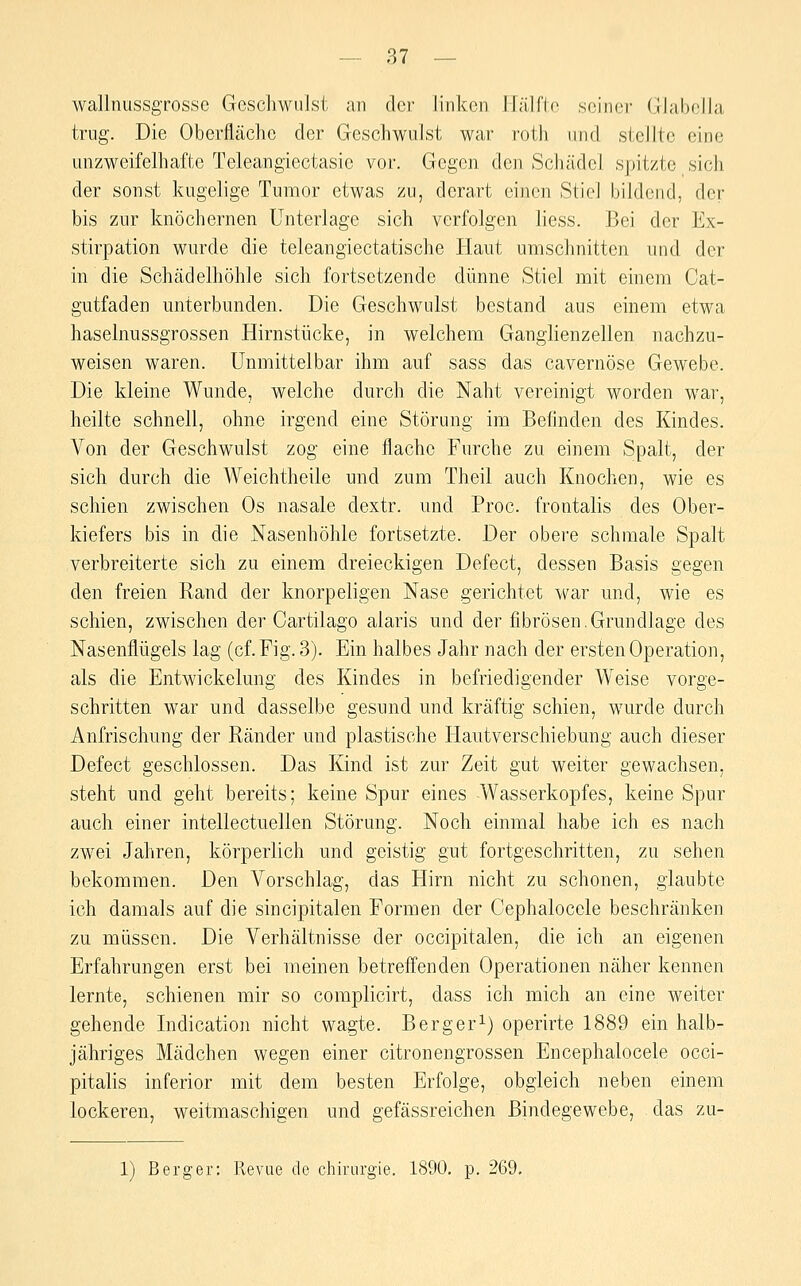 wallnussgrossc Geschwulst an der linken Hälfte seiner Glabella trug. Die Oberfläche der Geschwulst war roth und stellte eine unzweifelhafte Teleangiectasie vor. Gegen den Schädel spitzte sich der sonst kugelige Tumor etwas zu, derart einen Stiel bildend, der bis zur knöchernen Unterlage sich verfolgen Hess. Bei der Ex- stirpation wurde die teleangiectatische Haut umschnitten und der in die Schädelhöhle sich fortsetzende dünne Stiel mit einem Cat- gutfaden unterbunden. Die Geschwulst bestand aus einem etwa haselnussgrossen Hirnstücke, in welchem Ganglienzellen nachzu- weisen waren. Unmittelbar ihm auf sass das cavernöse Gewebe. Die kleine Wunde, welche durch die Naht vereinigt worden war, heilte schnell, ohne irgend eine Störung im Befinden des Kindes. Von der Geschwulst zog eine flache Furche zu einem Spalt, der sich durch die Weichtheile und zum Theil auch Knochen, wie es schien zwischen Os nasale dextr. und Proc. frontalis des Ober- kiefers bis in die Nasenhöhle fortsetzte. Der obere schmale Spalt verbreiterte sich zu einem dreieckigen Defect, dessen Basis gegen den freien Rand der knorpeligen Nase gerichtet war und, wie es schien, zwischen der Cartilago alaris und der fibrösen.Grundlage des Nasenflügels lag (cf.Fig. 3). Ein halbes Jahr nach der ersten Operation, als die Entwickelung des Kindes in befriedigender Weise vorge- schritten war und dasselbe gesund und kräftig schien, wurde durch Anfrischung der Ränder und plastische liautverschiebung auch dieser Defect geschlossen. Das Kind ist zur Zeit gut weiter gewachsen, steht und geht bereits; keine Spur eines -Wasserkopfes, keine Spur auch einer intellectuellen Störung. Noch einmal habe ich es nach zwei Jahren, körperlich und geistig gut fortgeschritten, zu sehen bekommen. Den Vorschlag, das Hirn nicht zu schonen, glaubte ich damals auf die sincipitalen Formen der Cephalocele beschränken zu müssen. Die Verhältnisse der occipitalen, die ich an eigenen Erfahrungen erst bei meinen betreffenden Operationen näher kennen lernte, schienen mir so complicirt, dass ich mich an eine weiter gehende Indication nicht wagte. Berger^) operirte 1889 ein halb- jähriges Mädchen wegen einer citronengrossen Encephalocele occi- pitalis inferior mit dem besten Erfolge, obgleich neben einem lockeren, weitmaschigen und gefässreichen Bindegewebe, das zu- 1) Berger: Revue de Chirurgie. 1890, p. 269.