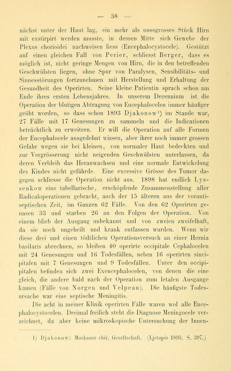 nächst unter der Haut lag, ein mehr als nussgrosses Stück Hirn mit exstirpirt werden mnsste, in dessen Mitte sich Gewebe der Plexus chorioidei nachweisen liess (Encephalocystocele). Gestützt auf einen gleichen Fall von Perier, schliesst Berger, dass es möglich ist, nicht geringe Mengen von Hirn, die in den betreffenden Geschwülsten liegen, ohne Spur von Paralysen, Sensibilitäts- und Sinnesstörungen fortzunehmen mit Herstellung und Erhaltung der Gesundheit des Operirten. Seine kleine Patientin sprach schon am Ende ihres ersten Lebensjahres. In unserem Decennium ist die Operation der blutigen Abtragung von Encephalocelen immer häufiger geübt worden, so dass schon 1893 Djakonow^) im Stande war, 27 Fälle mit 17 Genesungen zu sammeln und die Indicationen beträchtlich zu erweitern. Er will die Operation auf alle Formen der Encephalocele ausgedehnt wissen, aber ihrer noch immer grossen Gefahr wegen sie bei kleinen, von normaler Haut bedeckten und zur Vergrösserung nicht neigenden Geschwülsten unterlassen, da deren Verbleib das Heranwachsen und eine normale Entwickelung des Kindes nicht gefährde. Eine excessive Grösse des Tumor da- gegen schliesse die Operation nicht aus. 1898 hat endlich Lys- senkow eine tabellarische, erschöpfende Zusammenstellung aller Radicaloperationen gebracht, auch der 15 älteren aus der voranti- septischen Zeit, im Ganzen 62 Fälle. Von den 62 Operirten ge- nasen 33 und starben 26 an den Folgen der Operation. Von einem blieb der Ausgang unbekannt und von zweien zweifelhaft, da sie noch ungeheilt und krank entlassen wurden. Wenn w-ir diese drei und einen tödtlichen Operationsversuch an einer Hernia basilaris abrechnen, so bleiben 40 operirte occipitale Cephalocelen mit 24 Genesungen und 16 Todesfällen, neben 16 operirten sinci- pitalen mit 7 Genesungen und 9 Todesfällen. Unter den occipi- pitalen befinden sich zwei Exencephalocelen, von denen die eine gleich, die andere bald nach der Operation zum letalen Ausgange kamen (Fälle von Norgen und Velpeau). Die häufigste Todes- ursache war eine septische Meningitis. Die acht in meiner Klinik operirten Fälle waren wol alle Ence- phalocystocelen. Dreimal freilich steht die Diagnose Meningocele ver- zeichnet, da aber keine mikroskopische Untersuchung der Jnnen- 1) Djakonow: Moskauer chir. Gesollschaft. (Ljetopis 189o. S. 397.)
