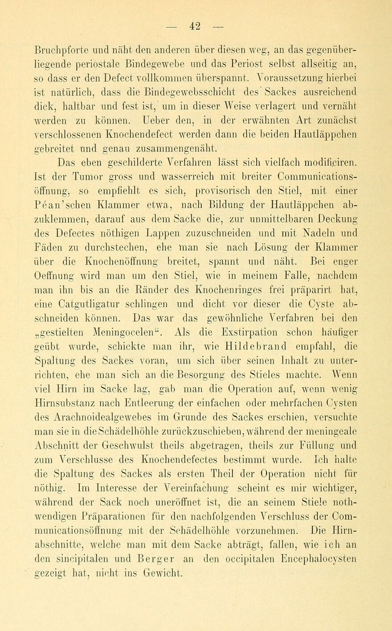 — 4:2 — Bruchpforte und näht den anderen über diesen weg, an das gegenüber- liegende periostale Bindegewebe und das Periost selbst allseitig an, so dass er den Defect vollkommen überspannt. Voraussetzung hierbei ist natürlich, dass die Bindegewebsschicht des Sackes ausreichend dick, haltbar und fest ist, um in dieser Weise verlagert und vernäht werden zu können, lieber den, in der erwähnten Art zunächst verschlossenen Knochendefect werden dann die beiden Hautläppchen gebreitet und genau zusammengenäht. Das eben geschilderte Verfahren lässt sich vielfach modificiren. Ist der Tumor gross und wasserreich mit breiter Communications- öffnung, so empfiehlt es sich, provisorisch den Stiel, mit einer Pe an'sehen Klammer etwa, nach Bildung der Hautläppchen ab- zuklemmen, darauf aus dem Sacke die, zur unmittelbaren Deckung des Defectes nöthigen Lappen zuzuschneiden und mit Nadeln und Fäden zu durchstechen, ehe man sie nach Lösung der Klammer über die Knochenöffnung breitet, spannt und näht. Bei enger Oeffnung wird man um den Stiel, wie in meinem Falle, nachdem man ihn bis an die Ränder des Knochenringes frei präparirt hat, eine Catgutligatur schlingen und dicht vor dieser die Cyste ab- schneiden können. Das war das gewöhnliche Verfahren bei den „gestielten Meningoeelen. Als die Exstirpation schon häufiger geübt wurde, schickte man ihr, wie Hildebrand empfahl, die Spaltung des Sackes voran, um sich über seinen Inhalt zu unter- richten, ehe man sich an die Besorgung des Stieles machte. Wenn viel Hirn im Sacke lag, gab man die Operation auf, wenn wenig Hirnsubstanz nach Entleerung der einfachen oder mehrfachen Cysten des Arachnoidealgewebes im Grunde des Sackes erschien, versuchte man sie in die Schädelhöhle zurückzuschieben, während der meningeale Abschnitt der Geschwulst theils abgetragen, theils zur Füllung und zum Verschlusse des Knochendefectes bestimmt wurde. Ich halte die Spaltung des Sackes als ersten Theil der Operation nicht für nöthig. Im Interesse der Vereinfachung scheint es mir wichtiger, während der Sack noch uneröffnet ist, die an seinem Stiele noth- wendigen Präparationen für den nachfolgenden Verschluss der Com- municationsöffnung mit der Schädelhöhle vorzunehmen. Die Hirn- abschnitte, welche man mit dem Sacke abträgt, fallen, wie ich au den sincipitalen und Berger an den occipitalen Encephalocysten gezeigt hat, nicht ins Gewicht.