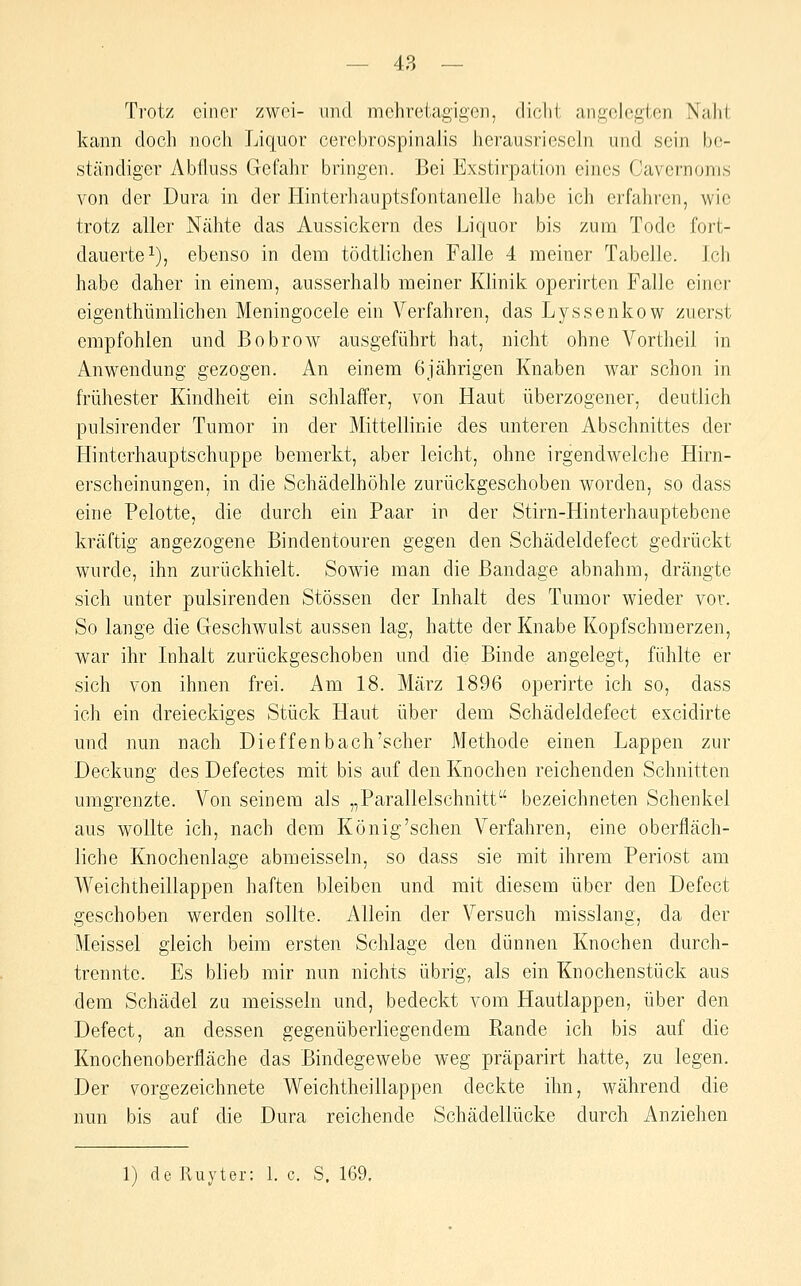 Trotz einer zwei- und mehretagigcn, cliclil. angelegten Naht kann doch nocli Liquor cerebrospinalis herausrieseln und sein be- ständiger Abfluss Gefahr bringen. Bei Exstirpation eines Cavernoms von der Dura in der Hinterhauptsfontanelle habe ich erfahren, wie trotz aller Nähte das Aussickern des Liquor bis zum Tode fort- dauerte i), ebenso in dem tödtlichen Falle 4 meiner Tabelle. Ich habe daher in einem, ausserhalb meiner Klinik operirten Falle einer eigenthümlichen Meningocele ein Verfahren, das Lyssenkow zuerst empfohlen und Bobrow ausgeführt hat, nicht ohne Vortheil in Anwendung gezogen. An einem 6jährigen Knaben war schon in frühester Kindheit ein schlaffer, von Haut überzogener, deutlich pulsirender Tumor in der Mittellinie des unteren Abschnittes der Hinterhauptschuppe bemerkt, aber leicht, ohne irgendwelche Hirn- erscheinungen, in die Schädelhöhle zurückgeschoben worden, so dass eine Pelotte, die durch ein Paar in der Stirn-Hinterhauptebene kräftig angezogene Bindentouren gegen den Schädeldefect gedrückt wurde, ihn zurückhielt. Sowie man die Bandage abnahm, drängte sich unter pulsirenden Stössen der Inhalt des Tumor wieder vor. So lange die Geschwulst aussen lag, hatte der Knabe Kopfschmerzen, war ihr Inhalt zurückgeschoben und die Binde angelegt, fühlte er sich von ihnen frei. Am 18. März 1896 operirte ich so, dass ich ein dreieckiges Stück Haut über dem Schädeldefect excidirte und nun nach Dieffenbach'scher Methode einen Lappen zur Deckung des Defectes mit bis auf den Knochen reichenden Schnitten umgrenzte. Von seinem als „Parallelschnitt bezeichneten Schenkel aus wollte ich, nach dem König'sehen Verfahren, eine oberfläch- liche Knochenlage abmeisseln, so dass sie mit ihrem Periost am Weichtheillappen haften bleiben und mit diesem über den Defect geschoben werden sollte. Allein der Versuch misslang, da der Meissel gleich beim ersten Schlage den dünnen Knochen durch- trennte. Es blieb mir nun nichts übrig, als ein Knochenstück aus dem Schädel zu meisseln und, bedeckt vom Hautlappen, über den Defect, an dessen gegenüberliegendem Rande ich bis auf die Knochenoberfläche das Bindegewebe weg präparirt hatte, zu legen. Der vorgezeichnete Weichtheillappen deckte ihn, während die nun bis auf die Dura reichende Schädellücke durch Anziehen