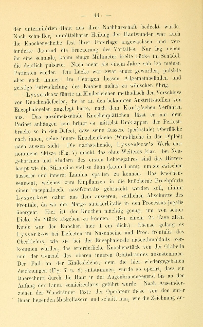der unterminirten Haut aus ihrer Nachbarschaft bedeckt wurde. Nach schneller, unmittelbarer Heilung der Hautwunden war auch die Knochenscheibe fest ihrer Unterlage angewachsen und ver- hinderte dauernd die Erneuerung des A^orfalles. Nur lag neben ihr eine schmale, kaum einige Millimeter breite Lücke im Schädel, die deutlich pulsirte. Nach mehr als einem Jahre sah ich meinen Patienten wieder. Die Lücke war zwar enger geworden, pulsirte aber noch immer. Im Uebrigen Hessen Allgemeinbefinden und o-eistige Entwickelung des Knaben nichts zu wünschen übrig. Lyssenkow führte an Kinderleichen methodisch den Verschluss von Knochendefecten, die er an den bekannten Austrittsstellen von Encephalocelen angelegt hatte, nach dem König'schen Verfahren aus. Das abzümeisselnde Knochen plättchen lässt er nur dem Periost anhängen und bringt es mittelst Umklappen der Periost- brücke so in den Defect, dass seine äussere (periostale) Oberfläche nach innen, seine innere Knochenfläche (Wundfläche in der Diploe) nach aussen sieht. Die nachstehende, Lyssenkow's Werk ent- nommene Skizze (Fig. 7) macht das ohne Weiteres klar. Bei Neu- geborenen und Kindern des ersten Lebensjahres sind das Hinter- haupt wie die Stirnbeine viel zu dünn (kaum 1 mm), um sie zwischen äusserer und innerer Lamina spalten zu können. Das Knochen- segment, welches zum Einpflanzen in die knöcherne Bruchpforte einer Encephalocele nasofrontalis gebraucht werden soll, nimmt Lyssenkow daher aus dem äusseren, seitlichen Abschnitte des Frontale, da wo der Marge supraorbitalis in den Processus jugalis übergeht. Hier ist der Knochen mächtig genug, um von seiner Dicke ein Stück abgeben zu können. (Bei einem 24 Tage alten Kinde war der Knochen hier 1 cm dick.) Ebenso gelang es Lyssenkow bei Defecten im Nasenbeine und Proc. frontalis des Oberkiefers, wie sie bei der Encephalocele nasoethmoidalis vor- kommen würden, das erforderliche Knochenstück von der Glabella und der Gegend des oberen inneren Orbitalrandes abzustemmen. Der Fall an der Kindesleiche, dem die hier wiedergegebenen Zeichnungen (Fig. 7 u. 8) entstammen, wurde so operirt, dass ein Querschnitt durch die Haut in der Augenbrauengegend bis an den Anfang der Linea semicircularis geführt wurde. Nach Auseinder- ziehen der Wundränder löste der Operateur diese von den unter ihnen liegenden Muskelfasern und schnitt nun, wie die Zeichnung an-