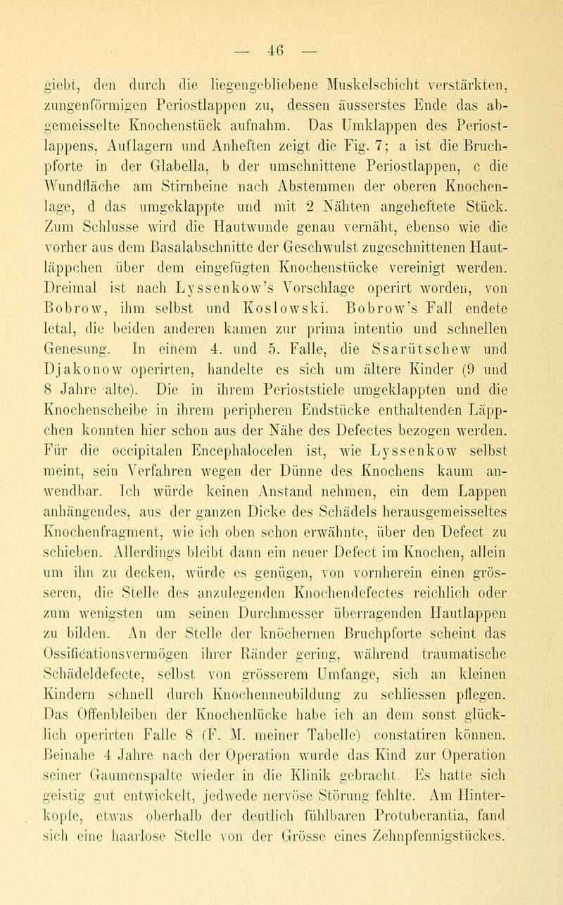 giebt, den durch die liegengebliebene Muskelschicht verstärkten, zungenförmigen Periostlappen zu, dessen äusserstes Ende das ab- gemeisselte Knochenstück aufnahm. Das Umklappen des Periost- lappens, Auflagern mid Anheften zeigt die Fig. 7; a ist die Bruch- pforte in der Glabella, b der umschnittene Periostlappen, c die Wundfläche am Stirnbeine nach Abstemmen der oberen Knochen- lage, d das umgeklappte und mit 2 Nähten angeheftete Stück. Zum Schlüsse wird die Hautwunde genau vernäht, ebenso wie die vorher aus dem Basalabschnitte der Geschwulst zugeschnittenen Haut- läppchen über dem eingefügten Knochenstücke vereinigt werden. Dreimal ist nach Lyssenkow's Vorschlage operirt worden, von Bobrow, ihm selbst und Koslowski. Bobrow's Fall endete letal, die beiden anderen kamen zur prima intentio und schnellen Genesung. In einem 4. und 5. Falle, die Ssarütschew und Djakonow operirten, handelte es sich um ältere Kinder (9 und 8 Jahre alte). Die in ihrem Perioststiele umgeklappten und die Knochenscheibe in ihrem peripheren Endstücke enthaltenden Läpp- chen konnten hier schon aus der Nähe des Defectes bezogen werden. Für die occipitalen Encephalocelen ist, wie Lyssenkow selbst meint, sein Verfahren wegen der Dünne des Knochens kaum an- wendbar. Ich würde keinen Anstand nehmen, ein dem Lappen anhängendes, aus der ganzen Dicke des Schädels herausgemeisseltes Knochenfragment, wie ich oben schon erwähnte, über den Defect zu schieben. Allerdings bleibt dann ein neuer Defect im Knochen, allein um ihn zu decken, würde es genügen, von vornherein einen grös- seren, die Stelle des anzulegenden Knochendefectes reichlich oder zum wenigsten um seinen Durchmesser überragenden Hautlappen zu bilden. An der Stelle der knöchernen Bruchpforte scheint das Ossificationsvermögen ihrer Ränder gering, während traumatische Schädeldefecte, selbst von grösserem Umfange, sich an kleinen Kindern schnell durch Knochenneubildung zu schliessen pflegen. Das Offenbleiben der Knochenlücke habe ich an dem sonst glück- lich operirten Falle 8 (F. M. meiner Tabelle) constatiren können. Beinahe 4 Jahre nach der Operation wurde das Kind zur Operation seiner Gaumenspalte wieder in die Klinik gebracht. Es hatte sich geistig gut entwickelt, jedwede nervöse Störung fehlte. Am Hinter- kopfe, etwas oberhalb der deutlich fühlbaren Protuberantia, fand sich eine haarlose Stelle von der Grösse eines Zehnpfennigstückes.