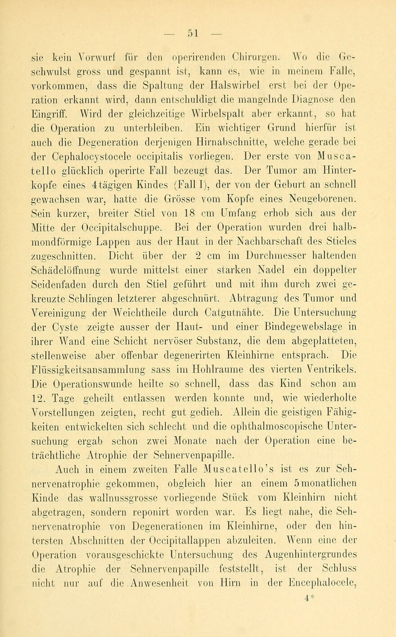 sie kein YorwurI; für den op(yrii'cnclcii Chirurgen. Wo die (j(;- schwulst gross und gespannt ist, kann es, wie in meinem Falle, vorkommen, dass die Spaltung der Halswirbel erst bei der Ope- ration erkannt wird, dann entschuldigt die mangelnde Diagnose den Eingriff. Wird der gleichzeitige Wirbelspalt aber erkannt, so hat die Operation zu unterbleiben. Ein wichtiger Grund hierfür ist auch die Degeneration derjenigen Hirn abschnitte, welche gerade bei der Cephalocystocele occipitalis vorliegen. Der erste von Musca- tello glücklich operirte Fall bezeugt das. Der Tumor am Hinter- kopfe eines 4tägigen Kindes (Fall I), der von der Geburt an schnell gewachsen war, hatte die Grösse vom Kopfe eines Neugeborenen. Sein kurzer, breiter Stiel von 18 cm Umfang erhob sich aus der Mitte der Occipitalschuppe. Bei der Operation wurden drei halb- mondförmige Lappen aus der Haut in der Nachbarschaft des Stieles zugeschnitten. Dicht über der 2 cm im Durchmesser haltenden Schädelöffnung wurde mittelst einer starken Nadel ein doppelter Seidenfaden durch den Stiel geführt und mit ihm durch zwei ge- kreuzte Schlingen letzterer abgeschnürt. Abtragung des Tumor und A^ereinigung der Weichtheile durch Catgutnähte. Die Untersuchung der Cyste zeigte ausser der Haut- und einer Bindegewebslage in ihrer Wand eine Schicht nervöser Substanz, die dem abgeplatteten, stellenweise aber offenbar degenerirten Kleinhirne entsprach. Die Flüssigkeitsansammlung sass im Hohlräume des vierten Ventrikels. Die Operationswunde heilte so schnell, dass das Kind schon am 12. Tage geheilt entlassen werden konnte und, wie wiederholte Vorstellungen zeigten, recht gut gedieh. Allein die geistigen Fähig- keiten entwickelten sich schlecht und die ophthalmoscopische Unter- suchung ergab schon zwei Monate nach der Operation eine be- trächtliche Atrophie der Sehnervenpapille. Auch in einem zweiten Falle Muscatello's ist es zur Seh- nervenatrophie gekommen, obgleich hier an einem 5monatlichen Kinde das wallnussgrosse vorliegende Stück vom Kleinhirn nicht abgetragen, sondern reponirt worden war. Es liegt nahe, die Seh- nervenatrophie von Degenerationen im Kleinhirne, oder den hin- tersten Abschnitten der Occipitallappen abzuleiten. Wenn eine der Operation vorausgeschickte Untersuchung des Augenhintergrundes die Atrophie der Sehnervenpapille feststellt, ist der Schluss nicht nur auf die Anwesenheit von Hirn in der Encephalocele, 4*