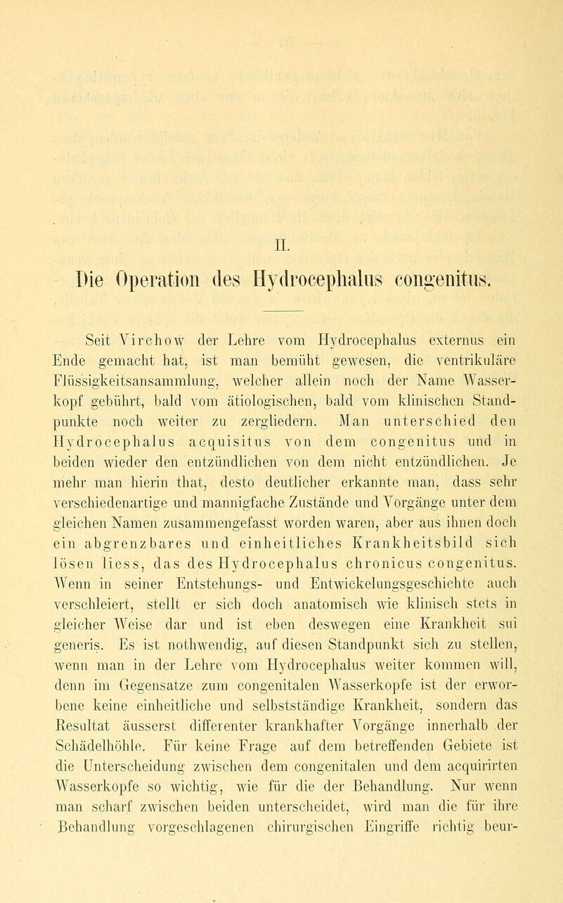 Die Operation des Hydrocephaliis congeiiitus. Seit Virchow der Lehre vom Hydrocephalus externus ein Ende gemacht hat, ist man bemüht gewesen, die ventrikuläre Flüssigkeitsansammlung, welcher allein noch der Name Wasser- kopf gebührt, bald vom ätiologischen, bald vom klinischen Stand- punkte noch weiter zu zergliedern. Man unterschied den Hydrocephalus acquisitus von dem congenitus und in beiden wieder den entzündlichen von dem nicht entzündlichen. Je mehr man hierin that, desto deutlicher erkannte man, dass sehr verschiedenartige und mannigfache Zustände und Vorgänge unter dem gleichen Namen zusammengefasst worden waren, aber aus ihnen doch ein abgrenz bares und einheitliches Krankheitsbild sich lösen Hess, das des Hydrocephalus chronicus congenitus. Wenn in seiner Entstehungs- und Entwickelungsgeschichtc auch verschleiert, stellt er sich doch anatomisch wie klinisch stets in gleicher Weise dar und ist eben deswegen eine Krankheit sui generis. Es ist nothwendig, auf diesen Standpunkt sich zu stellen, wenn man in der Lehre vom Llydrocephalus weiter kommen will, denn im Gregensatze zum congenitalen Wasserkopfe ist der erwor- bene keine einheitliche und selbstständige Krankheit, sondern das Resultat äusserst diiferenter krankhafter A^orgänge innerhalb der Schädelhöhle. Eür keine Frage auf dem betreffenden Gebiete ist die Unterscheidung zwischen dem congenitalen und dem acquirirten Wasserkopfe so wichtig, wie für die der Behandlung. Nur wenn man scharf zwischen beiden unterscheidet, wird man die für ihre Behandlung vorgeschlagenen chirurgischen Eingriffe richtig beur-