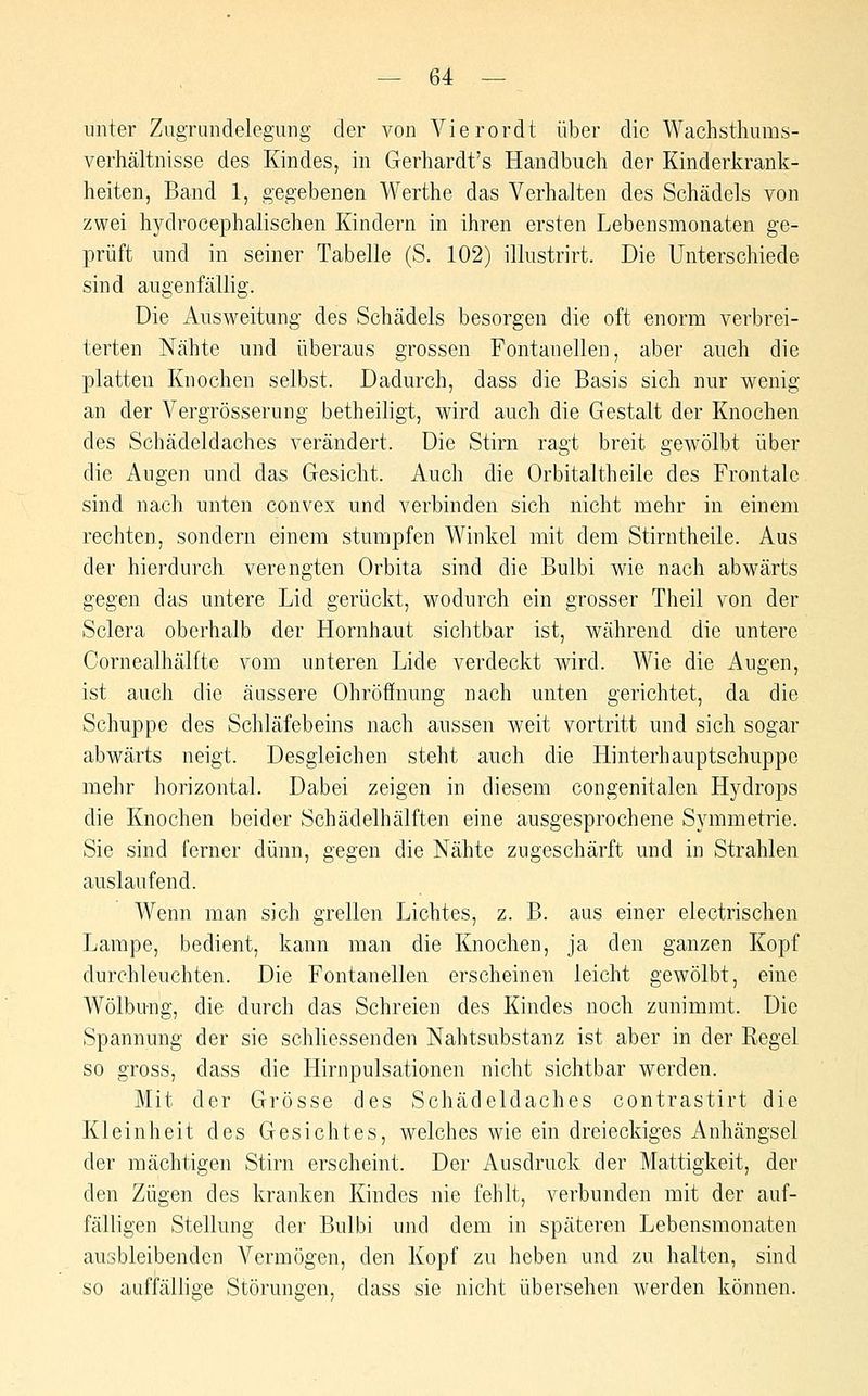 unter Zugrundelegung der von Vierordt über die Wachsthums- verhältnisse des Kindes, in Gerhardt's Handbuch der Kinderkrank- heiten, Band 1, gegebenen Werthe das Verhalten des Schädels von zwei hydrocephalischen Kindern in ihren ersten Lebensmonaten ge- prüft und in seiner Tabelle (S. 102) illustrirt. Die Unterschiede sind augenfällig. Die Ausweitung des Schädels besorgen die oft enorm verbrei- terten Nähte und überaus grossen Fontanellen, aber auch die platten Knochen selbst. Dadurch, dass die Basis sich nur wenig an der Vergrösserung betheiligt, wird auch die Gestalt der Knochen des Schädeldaches verändert. Die Stirn ragt breit gewölbt über die Augen und das Gesicht. Auch die Orbitaltheile des Frontale sind nach unten convex und verbinden sich nicht mehr in einem rechten, sondern einem stumpfen Winkel mit dem Stirntheile. Aus der hierdurch verengten Orbita sind die Bulbi wie nach abwärts gegen das untere Lid gerückt, wodurch ein grosser Theil von der Sclera oberhalb der Hornhaut sichtbar ist, während die untere Cornealhälfte vom unteren Lide verdeckt wird. Wie die Augen, ist auch die äussere Ohröffnung nach unten gerichtet, da die Schuppe des Schläfebeins nach aussen weit vortritt und sich sogar abwärts neigt. Desgleichen steht auch die Hinterhauptschuppe mehr horizontal. Dabei zeigen in diesem congenitalen Hydrops die Knochen beider Schädelhälften eine ausgesprochene Symmetrie. Sie sind ferner dünn, gegen die Nähte zugeschärft und in Strahlen auslaufend. Wenn man sich grellen Lichtes, z. B. aus einer electrischen Lampe, bedient, kann man die Knochen, ja den ganzen Kopf durchleuchten. Die Fontanellen erscheinen leicht gewölbt, eine Wölbung, die durch das Schreien des Kindes noch zunimmt. Die Spannung der sie schliessenden Nahtsubstanz ist aber in der Regel so gross, dass die Hirnpulsationen nicht sichtbar werden. Mit der Grösse des Schädeldaches contrastirt die Kleinheit des Gesichtes, welches wie ein dreieckiges Anhängsel der mächtigen Stirn erscheint. Der Ausdruck der Mattigkeit, der den Zügen des kranken Kindes nie fehlt, verbunden mit der auf- fälligen Stellung der Bulbi und dem in späteren Lebensmonaten ausbleibenden Vermögen, den Kopf zu heben und zu halten, sind so auffällige Störungen, dass sie nicht übersehen werden können.