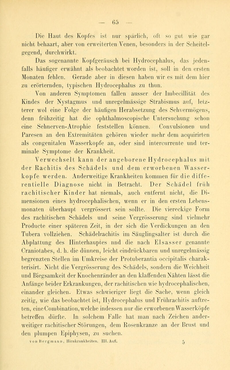 Die Haut des Kopfes ist nur spärlicii, oft so gut wie gar nicht behaart, aber von erweiterten Venen, besonders in der Scheitel- gegend, durchwirkt. Das sogenannte Kopfgeräiisch bei Hydrocephalus, das jeden- falls häufiger erwähnt als beobachtet worden ist, soll in den ersten Monaten fehlen. Gerade aber in diesen haben wir es mit dem hier zu erörternden, typischen Hydrocephalus zu thun. Von anderen Symptomen fallen ausser der Imbccillität des Kindes der Nystagmus und unregelmässige Strabismus auf, letz- terer wol eine Folge der häufigen Herabsetzung des Sehvermögens, denn frühzeitig hat die ophthalmoscopische Untersuchung schon eine Sehnerven-Atrophie feststellen können. Convulsionen und Paresen an den Extremitäten gehören wieder mehr dem acquirirten als congenitalen Wasserkopfe an, oder sind intercurrente und ter- minale Symptome der Krankheit. Verwechselt kann der angeborene Hydrocephalus mit der Rachitis des Schädels und dem erworbenen Wasser- kopfe werden. Anderweitige Krankheiten kommen für die diffe- rentielie Diagnose nicht in Betracht. Der Schädel früh rachitischer Kinder hat niemals, auch entfernt nicht, die Di- mensionen eines hydrocephalischen, wenn er in den ersten Lebens- monaten überhaupt vergrössert sein sollte. Die viereckige Form des rachitischen Schädels und seine Vergrösserung sind vielmehr Producte einer späteren Zeit, in der sich die Verdickungen an den Tubera vollziehen. Schädelrachitis im Säugiingsalter ist durch die Abplattung des Hinterhauptes und die nach Elsasser genannte Craniotabes, d. h. die dünnen, leicht eindrückbaren und unrcgelmässig begrenzten Stellen im Umkreise der Protuberantia occipitalis charak- terisirt. Nicht die Vergrösserung des Schädels, sondern die Weichheit und Biegsamkeit der Knochenränder an den klaffenden Nähten lässt die Anfänge beider Erkrankungen, der rachitischen wie hydrocephalischen, einander gleichen. Etwas schwieriger liegt die Sache, wenn gleich zeitig, wie das beobachtet ist, Hydrocephalus und Frührachitis auftre- ten, eine Combination, welche indessen nur die erworbenen Wasserköpfe betreffen dürfte. In solchem Falle hat man nach Zeichen ander- weitiger rachitischer Störungen, dem Rosenkranze an der Brust und den plumpen Epiphysen, zu suchen. vo n Kergraan II, Hirnkranklieiteii. HJ. Aufl. 5