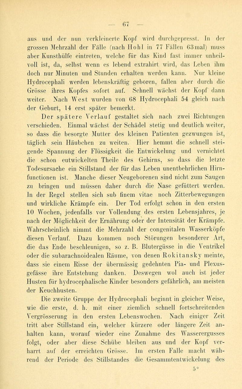aus und der luin verkleinerte Kopf wird dnrcligepressl. Tu der grossen Mehrzahl der Fülle (nach .Hohl in 77 Fällen 63ma]) muss aber Kunsthülfe eintreten, welche für das Kind fast immer unheil- voll ist, da, selbst wenn es lebend extrahirt wird, das Leben ihm doch nur Minuten und Stunden erhalten werden kann. Nur kleine Hydrocephali werden lebenskräftig geboren, fallen aber durch die Grösse ihres Kopfes sofort auf. Schnell wächst der Kopf dann weiter. Nach West wurden von 68 Hydrocephali 54 gleich nach der Geburt, 14 erst später bemerkt. Der spätere Verlauf gestaltet sich nach zwei Richtungen verschieden. Einmal wächst der Schädel stetig und deutlich weiter, so dass die besorgte Mutter des kleinen Patienten gezwungen ist, täglich sein Häubchen zu weiten. Hier hemmt die schnell stei- gende Spannung der Flüssigkeit die Entwickelung und vernichtet die schon eutwickelten Theile des Gehirns, so dass die letzte Todesursache ein Stillstand der für das Leben unentbehrlichen Hirn- functionen ist. Manche dieser Neugeborenen sind nicht zum Saugen zu bringen und müssen daher durch die Nase gefüttert werden. In der Eegel stellen sich sub finem vitae noch Zitterbewegungen und wirkliche Krämpfe ein. Der Tod erfolgt schon in den ersten 10 Wochen, jedenfalls vor Vollendung des ersten Lebensjahres, je nach der Möglichkeit der Ernährung oder der Intensität der Krämpfe. Wahrscheinlich nimmt die Mehrzahl der congenitalen Wasserköpfe diesen Verlauf. Dazu kommen noch Störungen besonderer Art, die das Ende beschleunigen, so z. B. Blutergüsse in die Ventrikel oder die subarachnoidealen Räume, von denen Rokitansky meinte, dass sie einem Risse der übermässig gedehnten Pia- und Plexus- gefässe ihre Entstehung danken. Deswegen wol auch ist jeder Husten für hydrocephalische Kinder besonders gefährlich, am meisten der Keuchhusten. Die zweite Gruppe der Hydrocephali beginnt in gleicher Weise, wie die erste, d. h. mit einer ziemlich schnell fortschreitenden Vergrösserung in den ersten Lebenswochen. Nach einiger Zeit tritt aber Stillstand ein, welcher kürzere oder längere Zeit an- halten kann, worauf wieder eine Zunahme des Wasserergusses folgt, oder aber diese Schübe bleiben aus und der Kopf ver- harrt auf der erreichten Grösse. Im ersten Falle macht wäh- rend der Periode des Stillstandes die Gesammtentwickelung des 5*