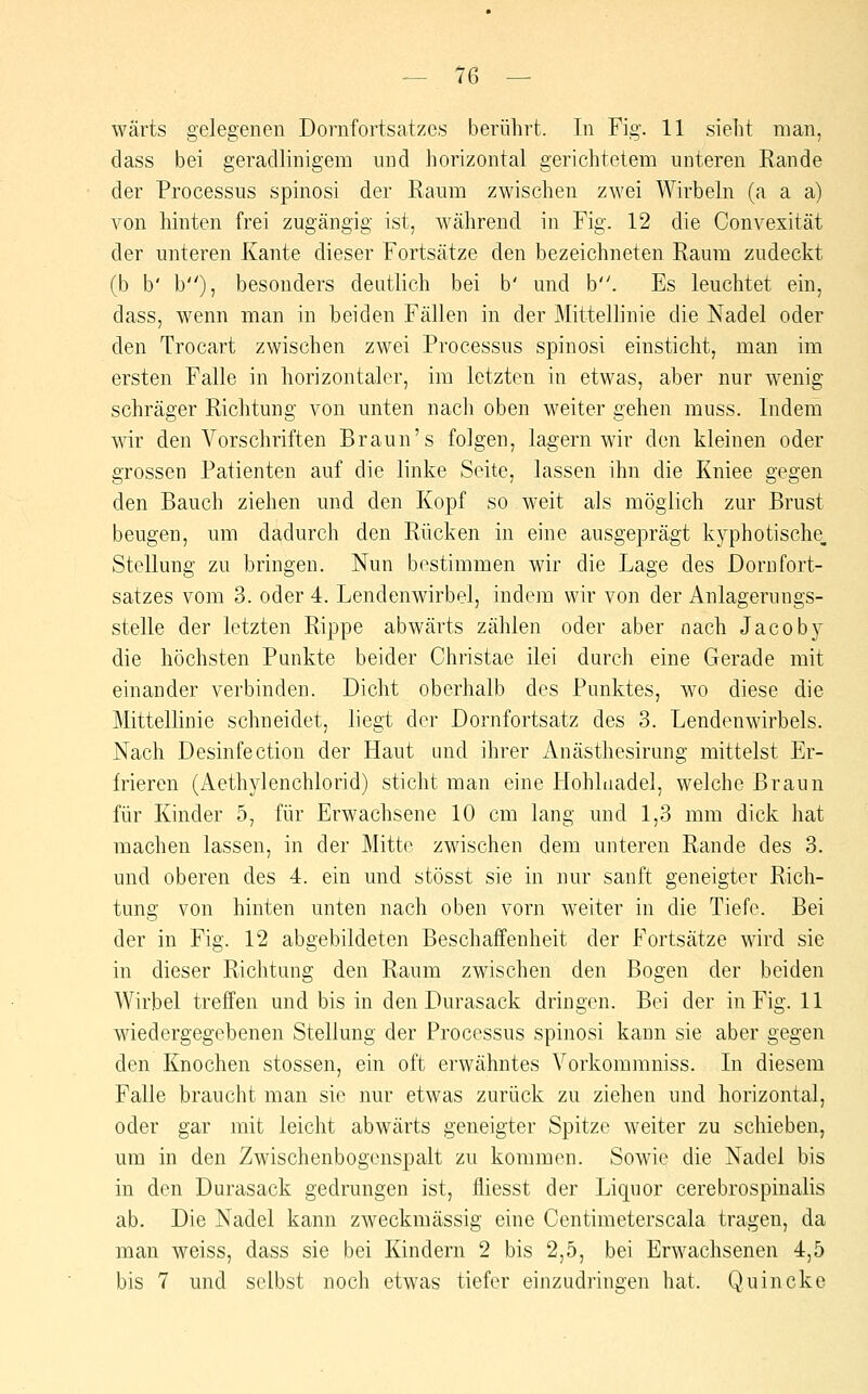 wärts gelegenen Dornfortsatzes berührt. In Fig. 11 sieht man, dass bei geradlinigem mid horizontal gerichtetem unteren Rande der Processus spinosi der Raum zwischen zwei Wirbeln (a a a) von hinten frei zugängig ist, während in Fig. 12 die Convexität der unteren Kante dieser Fortsätze den bezeichneten Raum zudeckt (b b' b), besonders deutlieh bei b' und b. Es leuchtet ein, dass, wenn man in beiden Fällen in der Mittellinie die Nadel oder den Trocart zwischen zwei Processus spinosi einsticht, man im ersten Falle in horizontaler, im letzten in etwas, aber nur wenig schräger Richtung von unten nach oben weiter gehen muss. Indem wir den Vorschriften Braun's folgen, lagern wir den kleinen oder grossen Patienten auf die linke Seite, lassen ihn die Kniee gegen den Bauch ziehen und den Kopf so weit als möglich zur Brust beugen, um dadurch den Rücken in eine ausgeprägt kyphotische, Stellung zu bringen. Nun bestimmen wir die Lage des Dornfort- satzes vom 3. oder 4. Lendenwirbel, indem wir von der Anlagerungs- stelle der letzten Rippe abwärts zählen oder aber nach Jacoby die höchsten Punkte beider Christae ilei durch eine Gerade mit einander verbinden. Dicht oberhalb des Punktes, wo diese die Mittellinie schneidet, liegt der Dornfortsatz des 3. Lendenwirbels. Nach Desinfection der Haut und ihrer Anästhesirung mittelst Er- frieren (Aethylenchlorid) sticht man eine Hohlnadel, welche Braun für Kinder 5, für Erwachsene 10 cm lang und 1,3 mm dick hat machen lassen, in der Mitte zwischen dem unteren Rande des 3. und oberen des 4. ein und stösst sie in nur sanft geneigter Rich- tung von hinten unten nach oben vorn weiter in die Tiefe. Bei der in Fig. 12 abgebildeten Beschaffenheit der Fortsätze wird sie in dieser Richtung den Raum zwischen den Bogen der beiden AVirbel treffen und bis in den Durasack dringen. Bei der in Fig. 11 wiedergegebenen Stellung der Processus spinosi kann sie aber gegen den Knochen stossen, ein oft erwähntes Vorkommniss. In diesem Falle braucht man sie nur etwas zurück zu ziehen und horizontal, oder gar mit leicht abwärts geneigter Spitze weiter zu schieben, um in den Zwischenbogenspalt zu kommen. Sowie die Nadel bis in den Durasack gedrungen ist, fliesst der Liquor cerebrospinalis ab. Die Nadel kann zweckmässig eine Centimeterscala tragen, da man weiss, dass sie bei Kindern 2 bis 2,5, bei Erwachsenen 4,5 bis 7 und selbst noch etwas tiefer einzudringen hat. Quincke