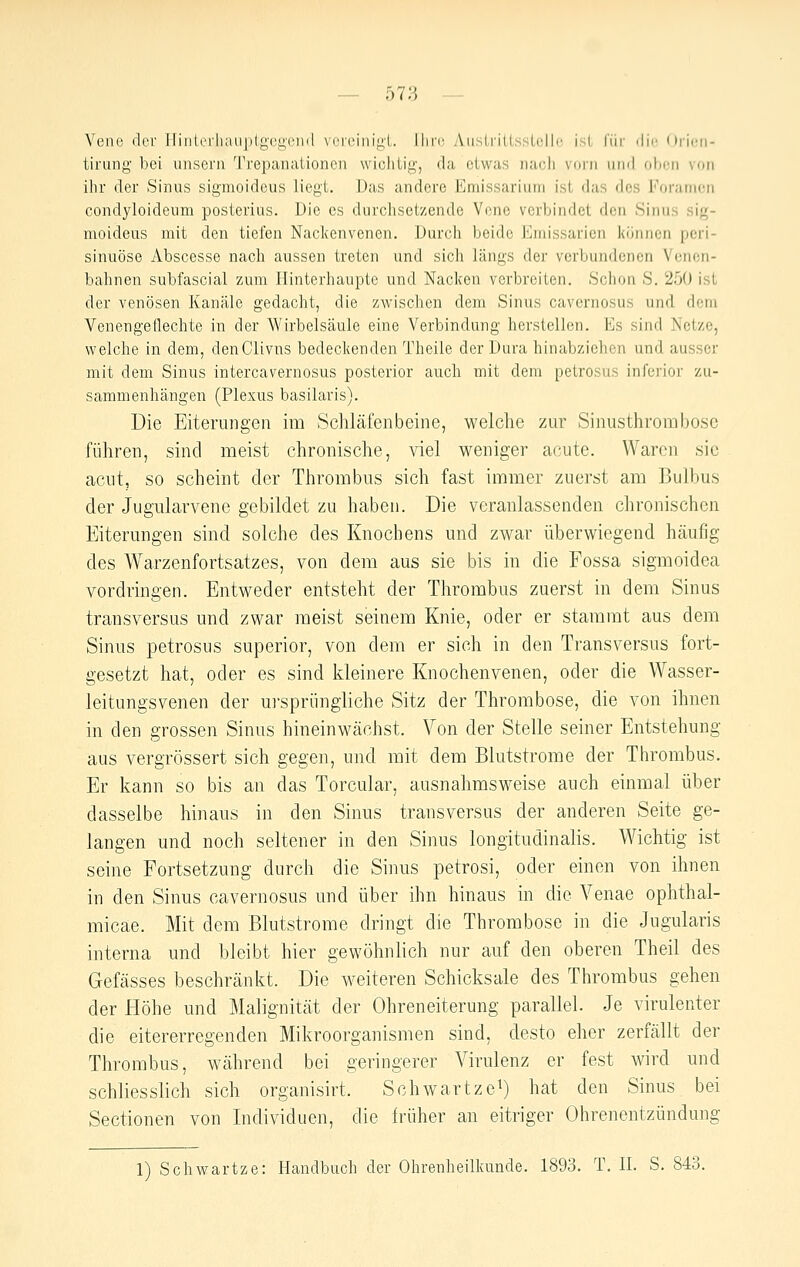 — 573 — Vene der IlinliMliaiipIgcj^cnd vi^reiiiigl. Ihre Aiisirillsslelle isL für die Oricii- tirung' bei unsei'ii 'rrepanuiioncn wichlig, da etwas nacli vorn und ol)cn von ihr der Sinus sigmoideus liegt. Das andere Emissariiim ist das des Foranjcn condyloideum posterius. Die es durchsetzende Vene verbindet den Sinus sig- moideus mit den tiefen Nackenvenen. Durch beide Emissarion können peri- sinuöse Abscesse nach aussen treten und sich längs der verbundenen Venon- bahnen subfascial zum Hinterhaupte und Nacken verbreiten. Schon S. 250 ist der venösen Kanäle gedacht, die zwischen dem Sinus cavernosus und dem Venengeflechte in der Wirbelsäule eine Verbindung herstellen. Es sind Netze, welche in dem, denClivns bedeckenden Theile der Dura hinabziehen und ausser mit dem Sinus intercavernosus posterior auch mit dem petrosus inferior zu- sammenhängen (Plexus basilaris). Die Eiterungen im Schläfenbeine, welche zur Sinusthroinbose führen, sind meist chronische, viel weniger acute. Waren sie acut, so scheint der Thrombus sich fast immer zuerst am Bulbus der Jugularvene gebildet zu haben. Die veranlassenden chronischen Eiterungen sind solche des Knochens und zwar überwiegend häufig des Warzenfortsatzes, von dem aus sie bis in die Fossa sigmoidea vordringen. Entweder entsteht der Thrombus zuerst in dem Sinus transversus und zwar meist seinem Knie, oder er stammt aus dem Sinus petrosus superior, von dem er sich in den Transversus fort- gesetzt hat, oder es sind kleinere Knochenvenen, oder die Wasser- leitungsvenen der u]-spriingliche Sitz der Thrombose, die von ihnen in den grossen Sinus hineinwächst. Von der Stelle seiner Entstehung aus vergrössert sich gegen, und mit dem Blutstrome der Thrombus. Er kann so bis an das Torcular, ausnahmsweise auch einmal über dasselbe hinaus in den Sinus transversus der anderen Seite ge- langen und noch seltener in den Sinus longitudinalis. Wichtig ist seine Portsetzung durch die Sinus petrosi, oder einen von ihnen in den Sinus cavernosus und über ihn hinaus in die Venae ophthal- micae. Mit dem Blutstrome dringt die Thrombose in die Jugularis interna und bleibt hier gewöhnlich nur auf den oberen Theil des Gefässes beschränkt. Die weiteren Schicksale des Thrombus gehen der Höhe und Malignität der Ohreneiterung parallel. Je virulenter die eitererregenden Mikroorganismen sind, desto eher zerfällt der Thrombus, während bei geringerer Virulenz er fest wird und schliesslich sich organisirt. Schwartzei) hat den Sinus bei Sectionen von Individuen, die früher an eitriger Ohrenentzündung
