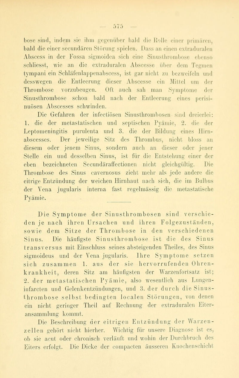 böse sind, indein sie ihm i;(>i^(Miüli('r hald die Holle einer |)iiiii;ireii, bald die einer secundären Störung' spielen. Dass an einen extradnralen Abscess in der Fossa sigmoidea sich eine Sinustlirond)o,so ebenso schliesst, wie an die cxtraduralcn Abscesse über dem Tegmen tympani ein SchLäfenlappenabscess, ist gar nicht zu bezweifeln uml desswegen die EntJeerung dieser Abscesse ein Mittel um der Thrombose vorzubeugen. Oft a.uch sah man Symptome der Sinusthrombose schon bald nach der Entleerung eines [terisi- nuösen Abscesses schwinden. Die Gefahren der infectiösen Sinusthrombosen sind dreicrJei: 1. die der metastatischen und septischen Pyäniie, 2. die der Leptomeningitis purulenta und 3. die der Bildung eines Hirn- abscesses. Der jeweilige Sitz des Thrombus, nicht bloss an diesem oder jenem Sinus, sondern auch an dieser oder jener Stelle ein und desselben Sinus, ist für die Entstehung einer der eben bezeichneten Secundäraffectionen nicht gleichgültig. Die Thrombose des Sinus cavernosus zieht mehr als jede andere die eitrige Entzündung der weichen Hirnhaut nach sich, die im Bulbus der Vena jugularis interna fast regelmässig die metastatische Pyämie. Die Symptome der Sinusthrombosen sind verschie- den je nach ihren Ursachen und ihren Folgezuständen, sowie dem Sitze der Thrombose in den verschiedenen Sinus. Die häufigste Sinusthrombose ist die des Sinus tr ans versus mit Einschluss seines absteigenden Theiles, des Sinus sigmoideus und der Vena jugularis. Ihre Symptome setzen sich zusammen 1. aus der sie hervorrufenden Ohren- krankheit, deren Sitz am häufigsten der Warzenfortsatz ist; 2. der metastatischen Pyämie, also wesentlich aus Luugen- infarcten und Gelenkentzündungen, und 3. der durch die Sinus- thrombose selbst bedingten localen Störungen, von denen ein nicht geringer Theil auf Rechnung der extraduralen Eiter- ansammlung kommt. Die Beschreibung der eitrigen Entzündung der Warzen- Zellen gehört nicht hierher. Wichtig für unsere Diagnose ist es, ob sie acut oder chronisch verläuft und wohin der Durchbruch des Eiters erfolgt. Die Dicke der compacten äusseren Knochenschicht
