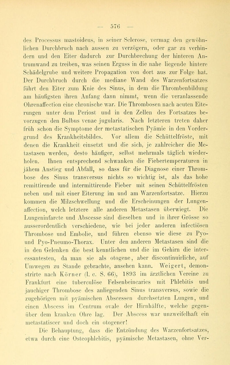 des Processus mastoideus, in seiner Sclerose, vermag den gewöhn- lichen Durchbruch nach aussen zu verzögern, oder gar zu verhin- dern und den Eiter dadurch zur Durchbrechung der hinteren An- trurawand zu treiben, was seinen Erguss in die nahe liegende hintere Schädelgrube und weitere Propagation von dort aus zur Folge hat. Der Durchbruch durch die mediane Wand des AYarzenfortsatzes führt den Eiter zum Knie des Sinus, in dem die Thrombenbildung am häufigsten ihren Anfang dann nimmt, wenn die veranlassende Ohrenaffection eine chronische war. Die Thrombosen nach acuten Eite- rungen unter dem Periost und in den Zellen des Fortsatzes be- vorzugen den Bulbus venae jugularis. Nach letzteren treten daher früh schon die Symptome der metastatischen Pyämie in den Vorder- grund des Krankheitsbildes. Vor allem die Schüttelfröste, mit denen die Krankheit einsetzt und die sich, je zahlreicher die Me- tastasen werden, desto häufiger, selbst mehrmals täglich wieder- holen. Ihnen entsprechend schwanken die Fiebertemperaturen in jähem Anstieg und Abfall, so dass für die Diagnose einer Throm- bose des Sinus transversus nichts so wichtig ist, als das hohe remittirende und intermittirende Fieber mit seinen Schüttelfrösten neben und mit einer Eiterung im und am Warzenfortsatze. Hierzu kommen die Milzschwellung und die Erscheinungen der Lungen- affection, welch letztere alle anderen Metastasen überwiegt. Die Lungeninfarcte und Abscesse sind dieselben und in ihrer Grösse so ausserordentlich verschiedene, wie bei jeder anderen infectiösen Thrombose und Embolie, und führen ebenso wie diese zu Pyo- und Pyo-Pneumo-Thorax. Unter den anderen Metastasen sind die in den Gelenken die best kenntlichen und die im Gehirn die inter- essantesten, da man sie als otogene, aber discontinuirliche, auf Umwegen zu Stande gebrachte, ansehen kann. Weigert, demon- strirte nach Körner (1. c. S. 66), 1893 im ärztlichen Vereine zu Frankfurt eine tuberculöse Felsenbeincaries mit Phlebitis und jauchiger Thrombose des anliegenden Sinus transversus, sowie die zugehörigen mit pyämischen Abscessen durchsetzten Lungen, und einen Abscess im Centrum ovale der Hirnhälfte, welche gegen- über dem kranken Ohre lag. Der iVbscess war unzweifelhaft ein metastatiscer und doch ein otogencr! Die Behauptung, dass die Entzündung des Warzenfortsatzes, etwa durch eine Osteophlebitis, pyämische Metastasen, ohne Ver-