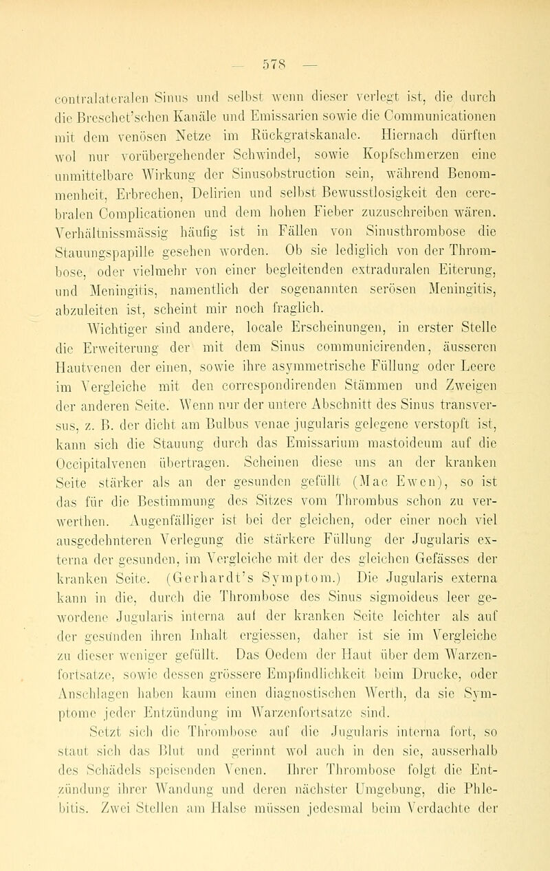 contralatcralen Sinns nnd selbst wenn dieser verlegt ist, die dnrch die Breschet'schen Kanäle und Emissarien sowie die Communicationen mit dem venösen Netze im Rückgratskanale. Hiernach dürften wol nur vorübergehender Schwindel, sowie Kopfschmerzen eine unmittelbare Wirkung der Sinusobstruction sein, während Benom- menheit, Erbrechen, Delirien und selbst Bewusstlosigkeit den cere- bralen Complicationen und dem hohen Fieber zuzuschreiben wären. Verhältnissmässig häufig ist in Fällen von Sinusthrombose die Stauungspapille gesehen worden. Ob sie lediglich von der Throm- bose oder vielmehr von einer begleitenden extraduralen Eiterung, und Meningitis, namentlich der sogenannten serösen Meningitis, abzuleiten ist, scheint mir noch fraglich. Wichtiger sind andere, locale Erscheinungen, in erster Stelle die Erweiterung der mit dem Sinus communicirenden, äusseren Hautvenen der einen, sowie ihre asymmetrische Füllung oder Leere im Vergleiche mit den correspondirenden Stämmen und Zweigen der anderen Seite. Wenn nur der untere Abschnitt des Sinus transver- sus, z. ß. der dicht am Bulbus venae jugularis gelegene verstoi^ft ist, kann sich die Stauung durch das Emissarium mastoideum auf die Occipitalvenen übertragen. Scheinen diese uns an der kranken Seite stärker als an der gesunden gefüllt (Mac Ewen), so ist das für die Bestimmung des Sitzes vom Thrombus schon zu ver- werthen. Augenfälliger ist bei der gleichen, oder einer noch viel ausgedehnteren Verlegung die stärkere Füllung der Jugularis ex- terna der gesunden, im A'ergleiche mit der des gleichen Gefässes der kranken Seite. (Gerhardt's Symptom.) Die Jugularis externa kann in die, durch die Thrombose des Sinus sigmoideus leer ge- wordene Jugularis interna auf der kranken Seite leichter als auf der gesunden ihren Inhalt ergiessen, daher ist sie im Vergleiche zu dieser weniger gefüllt. Das Oedem der Haut über dem Warzen- fortsatze, sowie dessen grössere Empfindlichkeit beim Drucke, oder Anschlagen haben kaum einen diagnostischen Werth, da sie Sym- ptome jeder Entzündung im Warzenfortsatze sind. Setzt sich die Thrombose auf die Jugularis interna fort, so staut sich das Blut und gerinnt wol auch in den sie, ausserhalb des Schädels speisenden Venen. Ihrer Thrombose folgt die Ent- zündung ihrer Wandung und deren nächster Umgebung, die Phle- bitis. Zwei Stellen am Halse müssen jedesmal beim Verdachte der