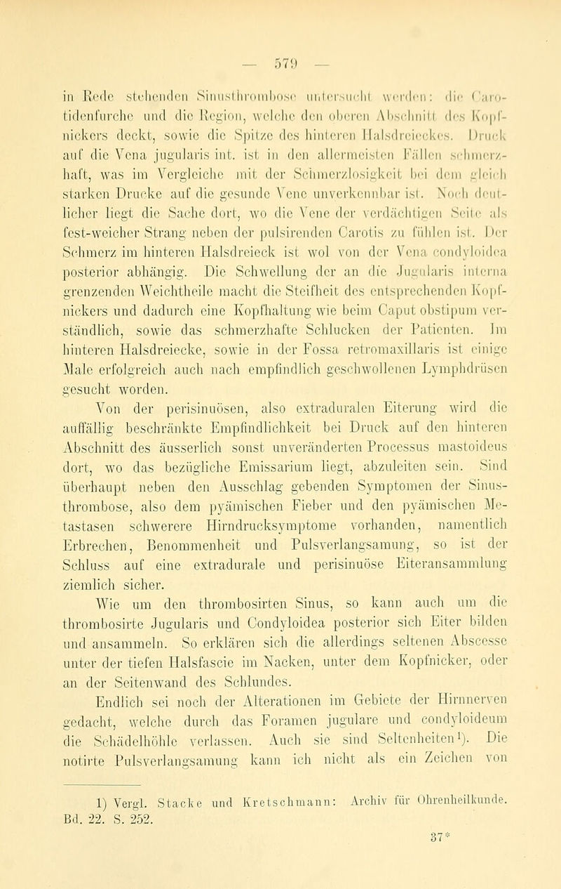 — 571) — in Rede stclicndcii Simisliiroiuhosc iiiilri-sin'lii wcrilcn: die ('iii'o- tidenfurcho und die Jvegion, vvolclic den oberen Absclmill, des Kopf- nickers deckt, sowie die Spitze des hinteren Halsdrei(!ckes. Druck auf die Vena jugularis int. ist in den allermeisten Fällen srhnierz- liaft, was im Vergleiclie init der ScJimerzlosigkcil Ix'i dem i.'lci<|i starken Drucke auf die gesunde Vene unverkennbar isl. Noch donl- licher liegt die Sache dort, wo die Vene der verdäclitiacn Seite als fest-weicher Strang neben der pulsircndcn Carotis zu fiiiilen isl. hi;r Schmerz im hinteren Halsdreieck ist wol von der Vena condyloidea posterior abhängig. Die Schwellung der an die Jugularis interna grenzenden Weichtheile macht die Steifheit des entsprechenden Kopf- nickers und dadurch eine Kopfhaltung wie beim Caput obstipum ver- ständlich, sowie das schmerzhafte Schlucken der Patienten. Im hinteren Halsdreiecke, sowie in der Fossa retromaxillaris ist einige Male erfolgreich auch nach empfindlich geschwollenen Lymphdrüsen gesucht worden. A'^on der perisinuösen, also extraduralen Eiterung wird die auffällig beschränkte Empfindlichkeit bei Druck auf den hinteren Abschnitt des äusserlich sonst unveränderten Processus mastoideus dort, wo das bezügliche Emissarium liegt, abzuleiten sein. Sind überhaupt neben den Ausschlag gebenden Symptomen der Sinus- throrabose, also dem pyämischen Fieber nnd den pyämischen Me- tastasen schwerere Hirndrucksymptome vorhanden, namentlich Erbrechen, Benommenheit und Pulsverlangsamung, so ist der Schluss auf eine extradurale und perisinuöse Eiteransammlung ziemlich sicher. Wie um den thrombosirten Sinus, so kann auch um die thrombosirte Jugularis und Condyloidea posterior sich Eiter bilden und ansammeln. So erklären sich die allerdings seltenen Abscesse unter der tiefen Halsfascie im Nacken, unter dem Kopfnicker, oder an der Seitenwand des Schlundes. Endlich sei noch der Alterationen im Gebiete der Hirnnerven gedacht, welche durch das Foramen jugulare und condyloideum die Schädelhöhle verlassen. Auch sie sind Seltenheiteni). Die notii-te Pulsverlangsamung kann ich nicht als ein Zeichen von 1) Vergl. Stacke und Kretschmann: Archiv für Olirenheilkunde. Bd. 22. S. 252. 37*